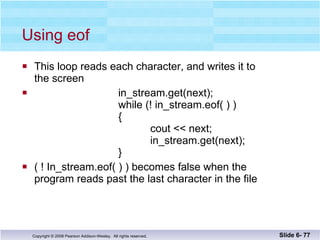 Using eof This loop reads each character, and writes it to the screen in_stream.get(next); while (! in_stream.eof( ) )   {   cout << next;   in_stream.get(next);   } ( ! In_stream.eof( ) ) becomes false when the  program reads past the last character in the file Slide 6-  