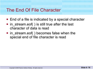 The End Of File Character End of a file is indicated by a special character in_stream.eof( ) is still true after the last  character of data is read in_stream.eof( ) becomes false when the  special end of file character is read  Slide 6-  