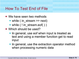 How To Test End of File We have seen two methods while ( in_stream >> next) while ( ! in_stream.eof( ) ) Which should be used? In general, use eof when input is treated as text and using a member function get to read input In general, use the extraction operator method when processing numeric data Slide 6-  
