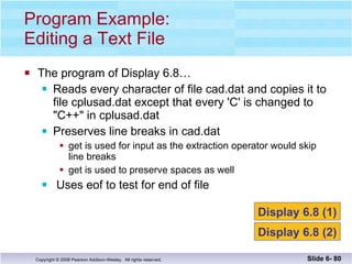 The program of Display 6.8… Reads every character of file cad.dat and copies it to file cplusad.dat except that every 'C' is changed to "C++" in cplusad.dat Preserves line breaks in cad.dat get is used for input as the extraction operator would skip line breaks get is used to preserve spaces as well Uses eof to test for end of file Program Example: Editing a Text File Slide 6-  Display 6.8 (1) Display 6.8 (2) 