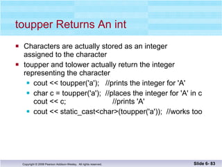 toupper Returns An int Characters are actually stored as an integer  assigned to the character toupper and tolower actually return the integer representing the character cout << toupper('a');  //prints the integer for 'A' char c = toupper('a');  //places the integer for 'A' in c cout << c;    //prints 'A' cout << static_cast<char>(toupper('a'));  //works too Slide 6-  