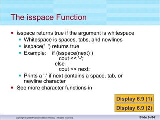 isspace returns true if the argument is whitespace Whitespace is spaces, tabs, and newlines isspace('  ') returns true Example:  if (isspace(next) )   cout << '-';   else cout << next; Prints a '-' if next contains a space, tab, or  newline character See more character functions in  The isspace Function Slide 6-  Display 6.9 (1) Display 6.9 (2) 