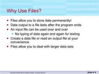 Why Use Files? Files allow you to store data permanently! Data output to a file lasts after the program ends An input file can be used over and over No typing of data again and again for testing Create a data file or read an output file at your convenience Files allow you to deal with larger data sets Slide 6-  