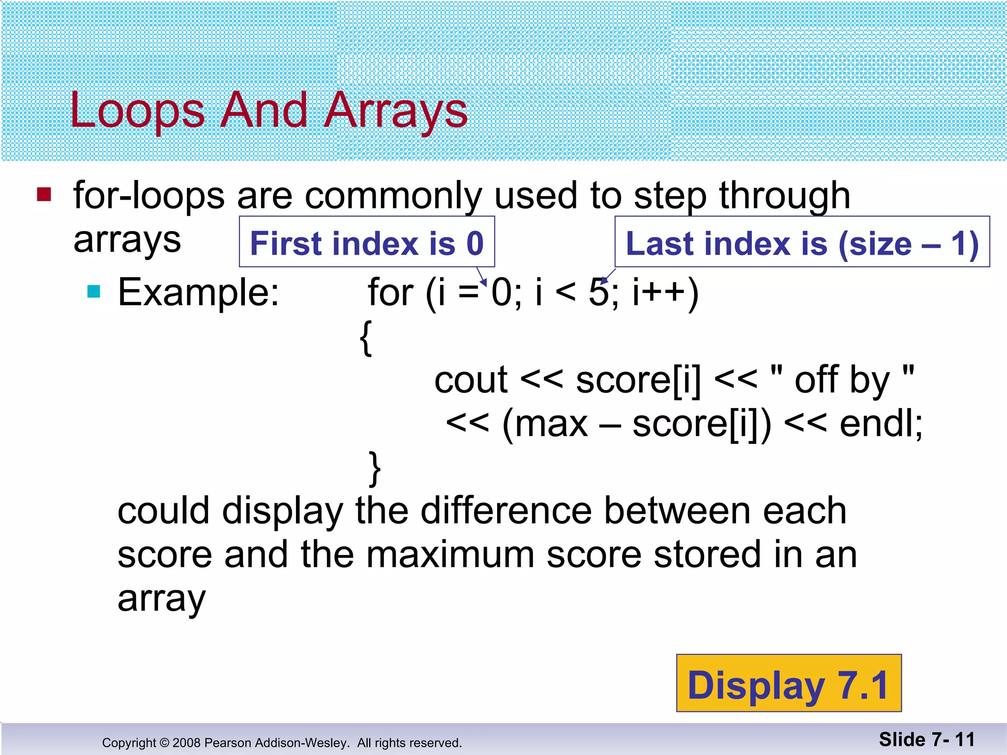 for-loops are commonly used to step through arrays Example:  for (i = 0; i < 5; i++)     {   cout << score[i] << &quot; off by &quot;   << (max – score[i]) << endl;   } could display the difference between each score and the maximum score stored in an array Loops And Arrays Slide 7-  First index is 0 Display 7.1 Last index is (size – 1) 