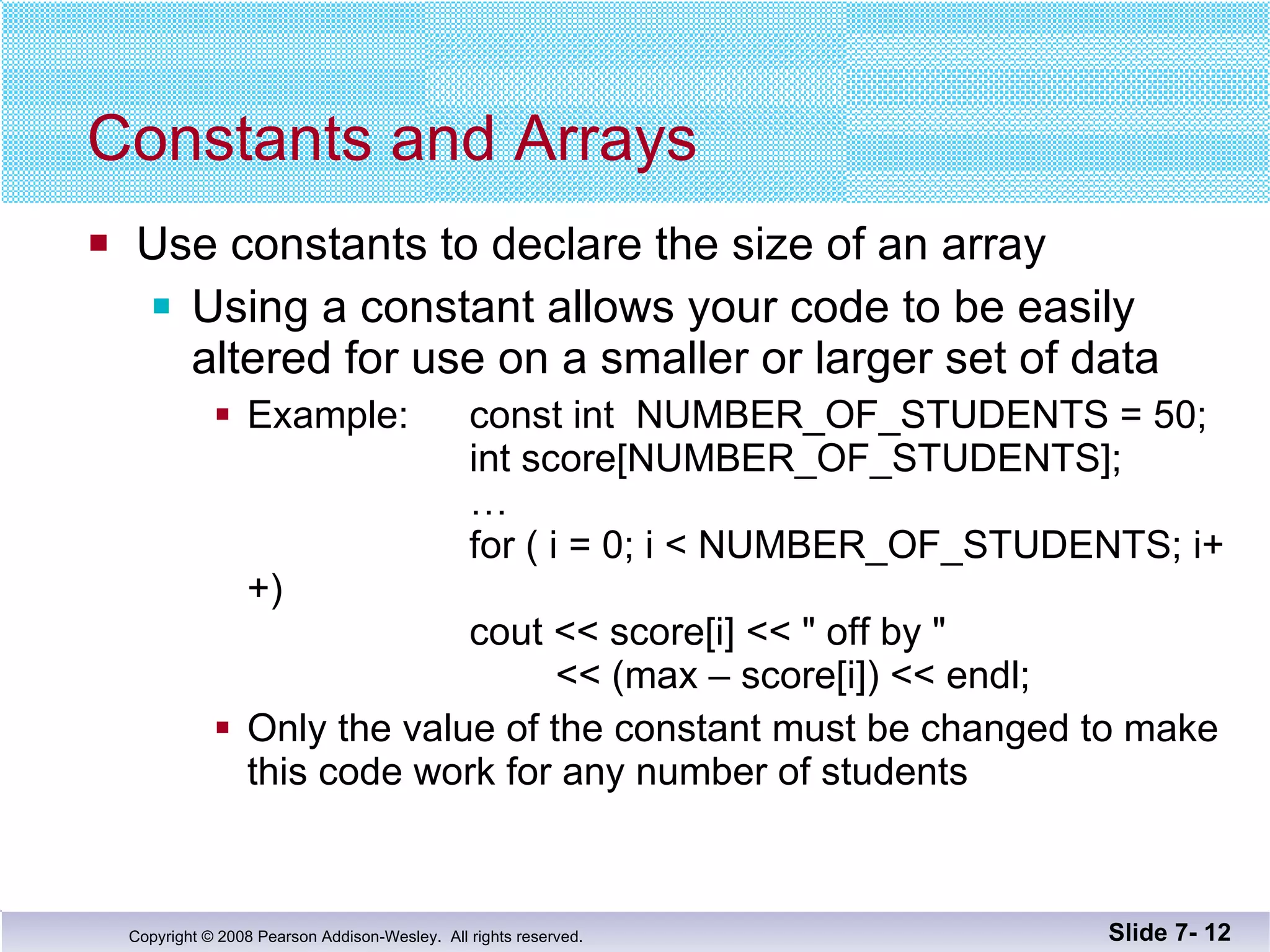 Constants and Arrays Use constants to declare the size of an array Using a constant allows your code to be easily altered for use on a smaller or larger set of data Example:  const int  NUMBER_OF_STUDENTS = 50; int score[NUMBER_OF_STUDENTS]; … for ( i = 0; i < NUMBER_OF_STUDENTS; i++)   cout << score[i] << &quot; off by &quot;     << (max – score[i]) << endl; Only the value of the constant must be changed to make this code work for any number of students Slide 7-  