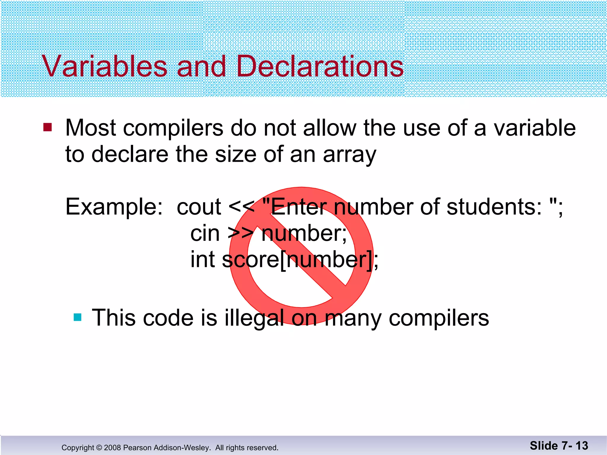 Variables and Declarations Most compilers do not allow the use of a variable to declare the size of an array Example:  cout << &quot;Enter number of students: &quot;;   cin >> number;   int score[number]; This code is illegal on many compilers Slide 7-  