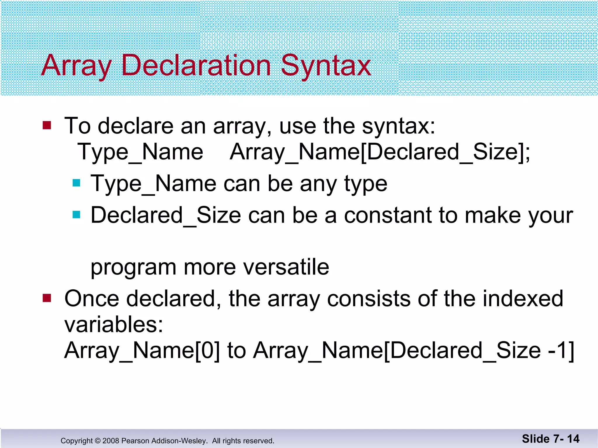 Array Declaration Syntax To declare an array, use the syntax:   Type_Name  Array_Name[Declared_Size]; Type_Name can be any type Declared_Size can be a constant to make your  program more versatile Once declared, the array consists of the indexed variables:  Array_Name[0] to Array_Name[Declared_Size -1] Slide 7-  
