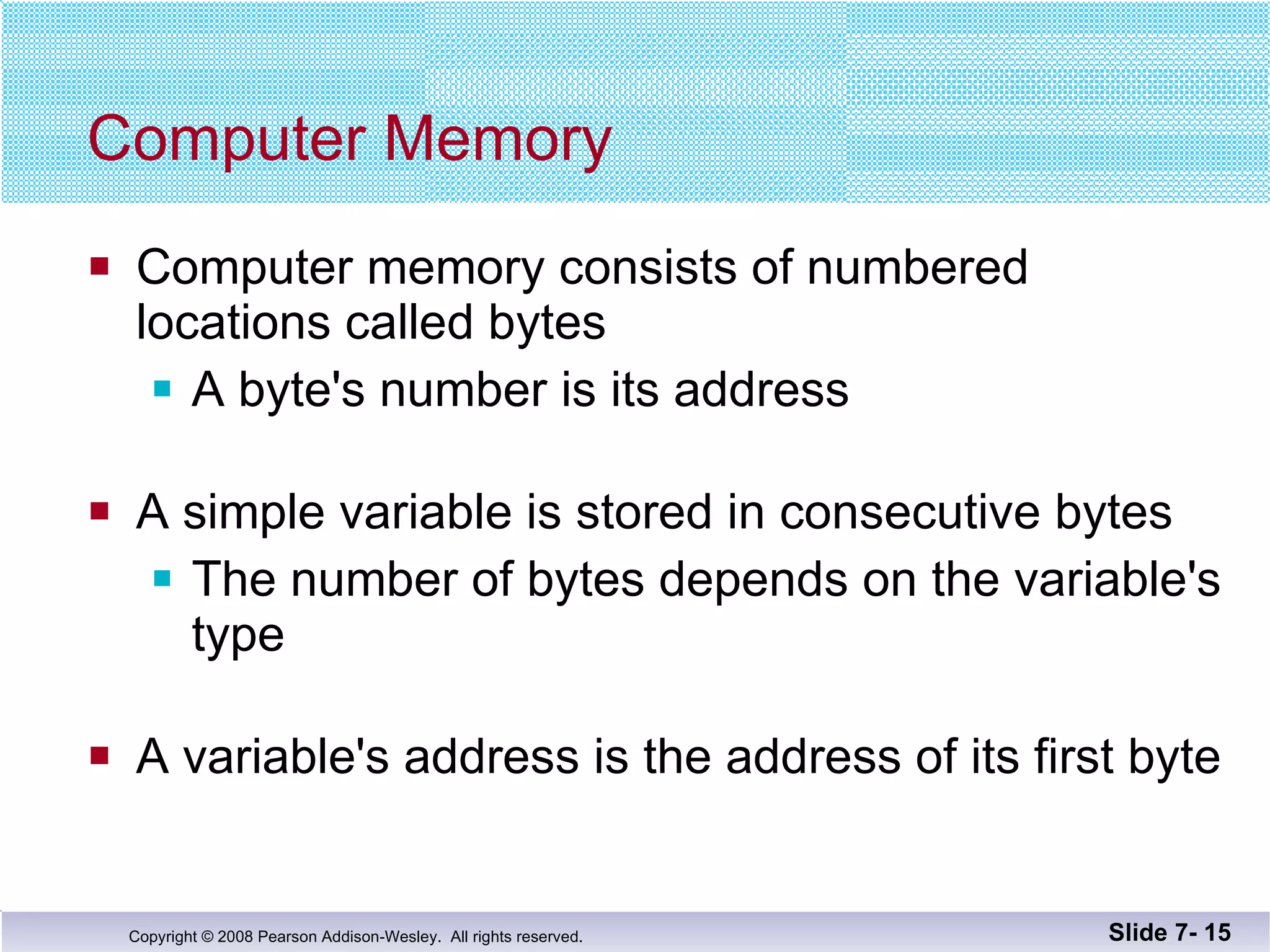 Computer Memory Computer memory consists of numbered  locations called bytes A byte's number is its address A simple variable is stored in consecutive bytes The number of bytes depends on the variable's type A variable's address is the address of its first byte Slide 7-  