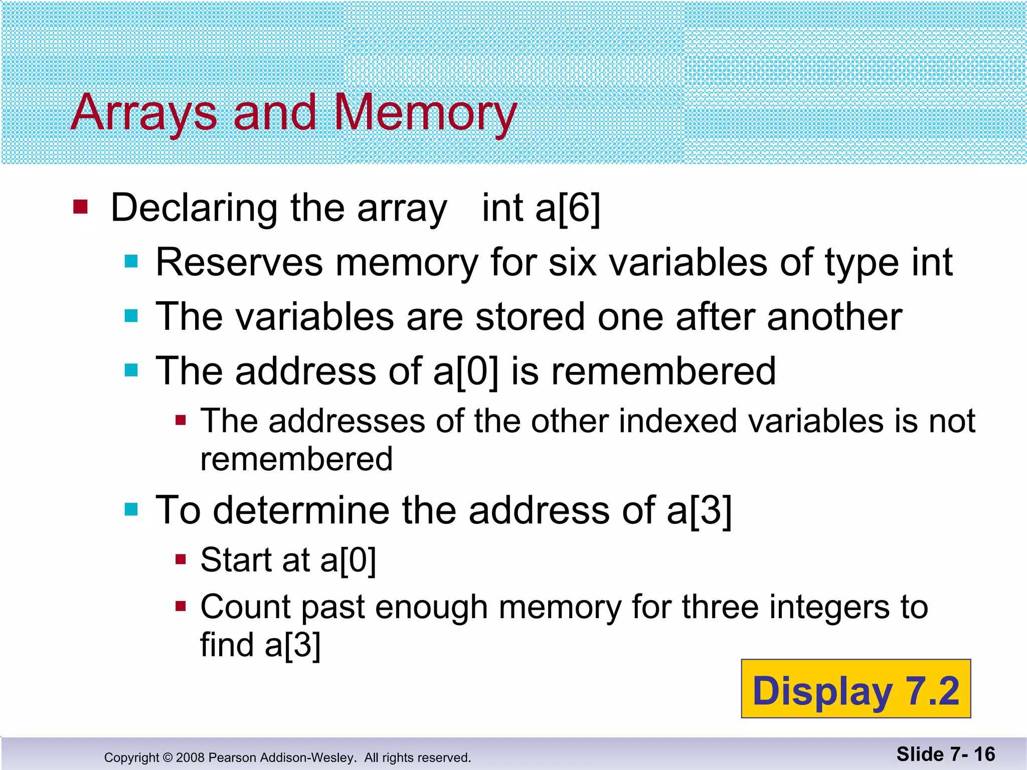 Declaring the array  int a[6] Reserves memory for six variables of type int The variables are stored one after another The address of a[0] is remembered The addresses of the other indexed variables is not  remembered To determine the address of a[3] Start at a[0] Count past enough memory for three integers to find a[3] Arrays and Memory Slide 7-  Display 7.2 