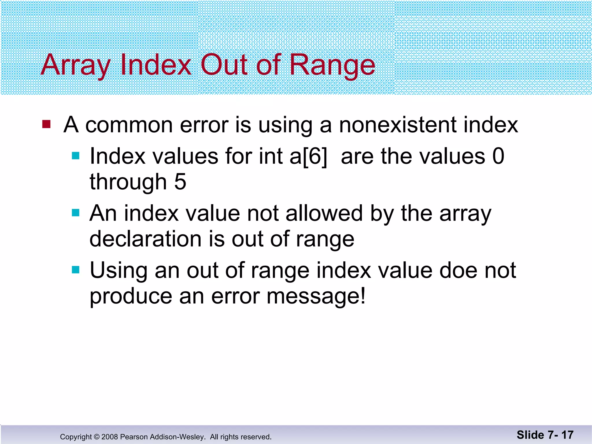Array Index Out of Range A common error is using a nonexistent index Index values for int a[6]  are the values 0 through 5 An index value not allowed by the array declaration is out of range Using an out of range index value doe not produce an error message! Slide 7-  