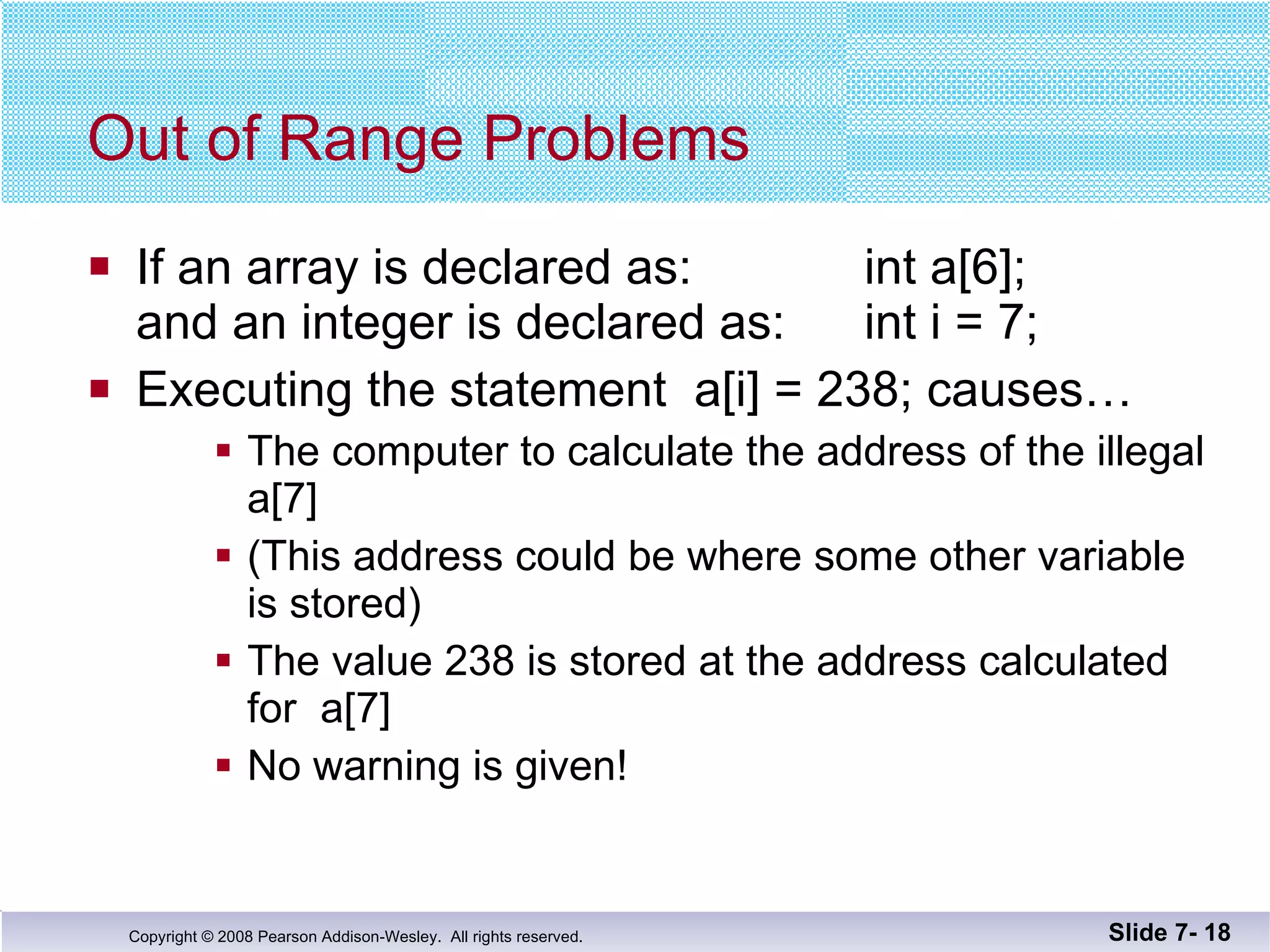 Out of Range Problems If an array is declared as:   int a[6];  and an integer is declared as:   int i = 7; Executing the statement  a[i] = 238; causes… The computer to calculate the address of the illegal a[7] (This address could be where some other variable is stored)  The value 238 is stored at the address calculated for  a[7] No warning is given! Slide 7-  