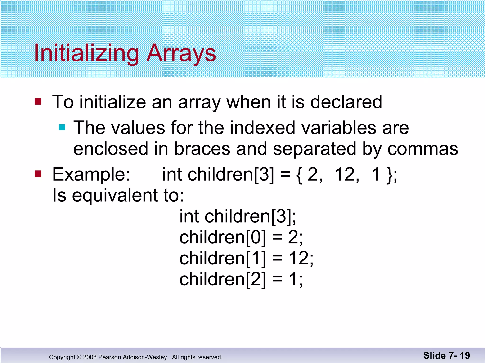 Initializing Arrays To initialize an array when it is declared The values for the indexed variables are enclosed in braces and separated by commas Example:  int children[3] = { 2,  12,  1 }; Is equivalent to:   int children[3];   children[0] = 2;   children[1] = 12;   children[2] = 1; Slide 7-  