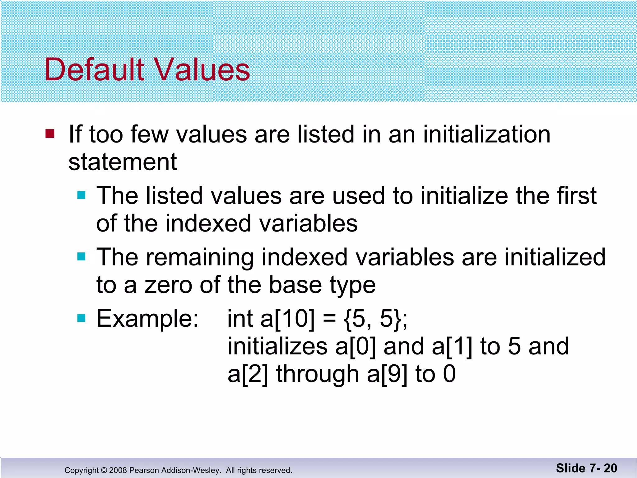 Default Values If too few values are listed in an initialization statement The listed values are used to initialize the first of the indexed variables The remaining indexed variables are initialized to a zero of the base type Example:  int a[10] = {5, 5};   initializes a[0] and a[1] to 5 and    a[2] through a[9] to 0 Slide 7-  