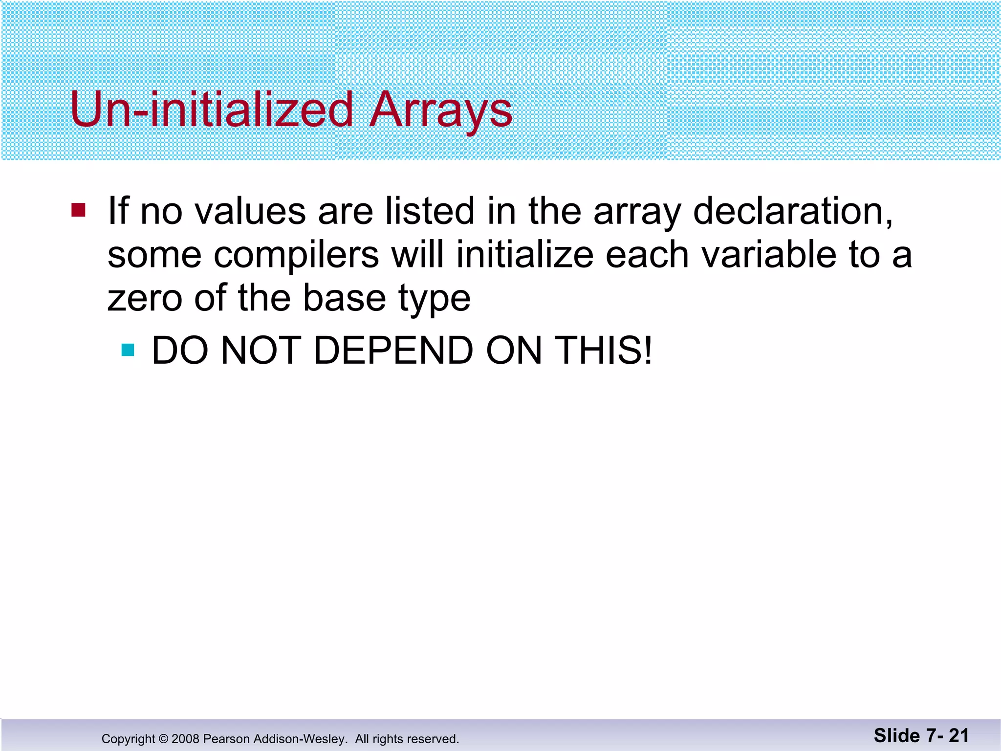 Un-initialized Arrays If no values are listed in the array declaration,  some compilers will initialize each variable to a zero of the base type DO NOT DEPEND ON THIS! Slide 7-  