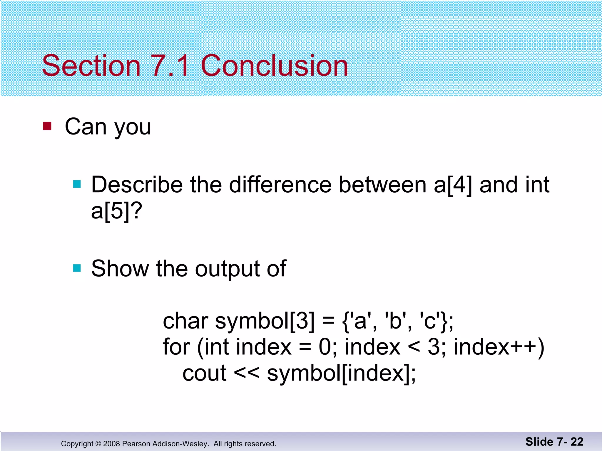 Section 7.1 Conclusion Can you Describe the difference between a[4] and int a[5]? Show the output of    char symbol[3] = {'a', 'b', 'c'};   for (int index = 0; index < 3; index++)   cout << symbol[index]; Slide 7-  