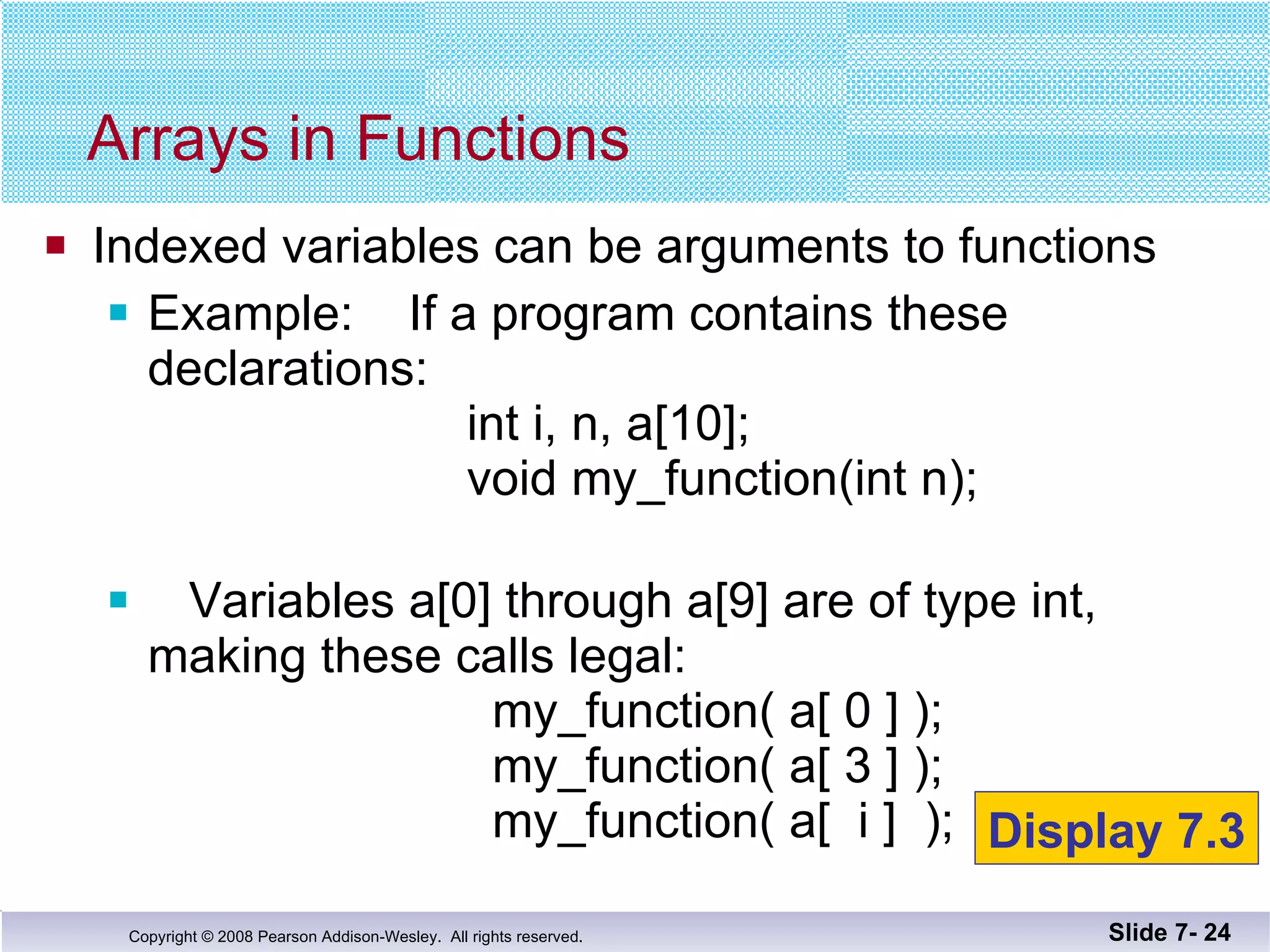 Indexed variables can be arguments to functions Example:  If a program contains these declarations:    int i, n, a[10];   void my_function(int n); Variables a[0] through a[9] are of type int, making these calls legal:   my_function( a[ 0 ] );   my_function( a[ 3 ] );   my_function( a[  i ]  );  Arrays in Functions Slide 7-  Display 7.3 