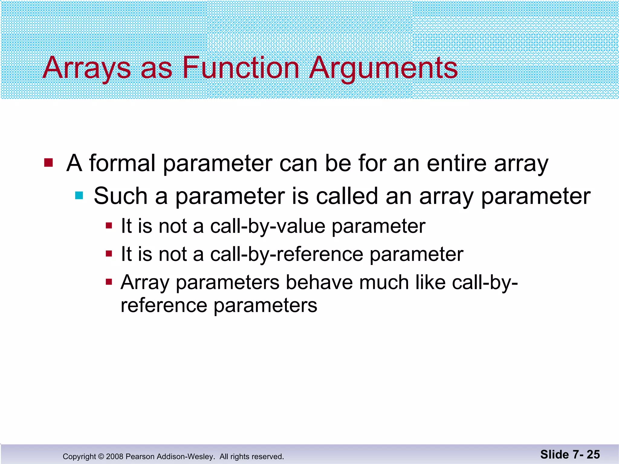 Arrays as Function Arguments A formal parameter can be for an entire array Such a parameter is called an array parameter It is not a call-by-value parameter It is not a call-by-reference parameter Array parameters behave much like call-by-reference parameters Slide 7-  