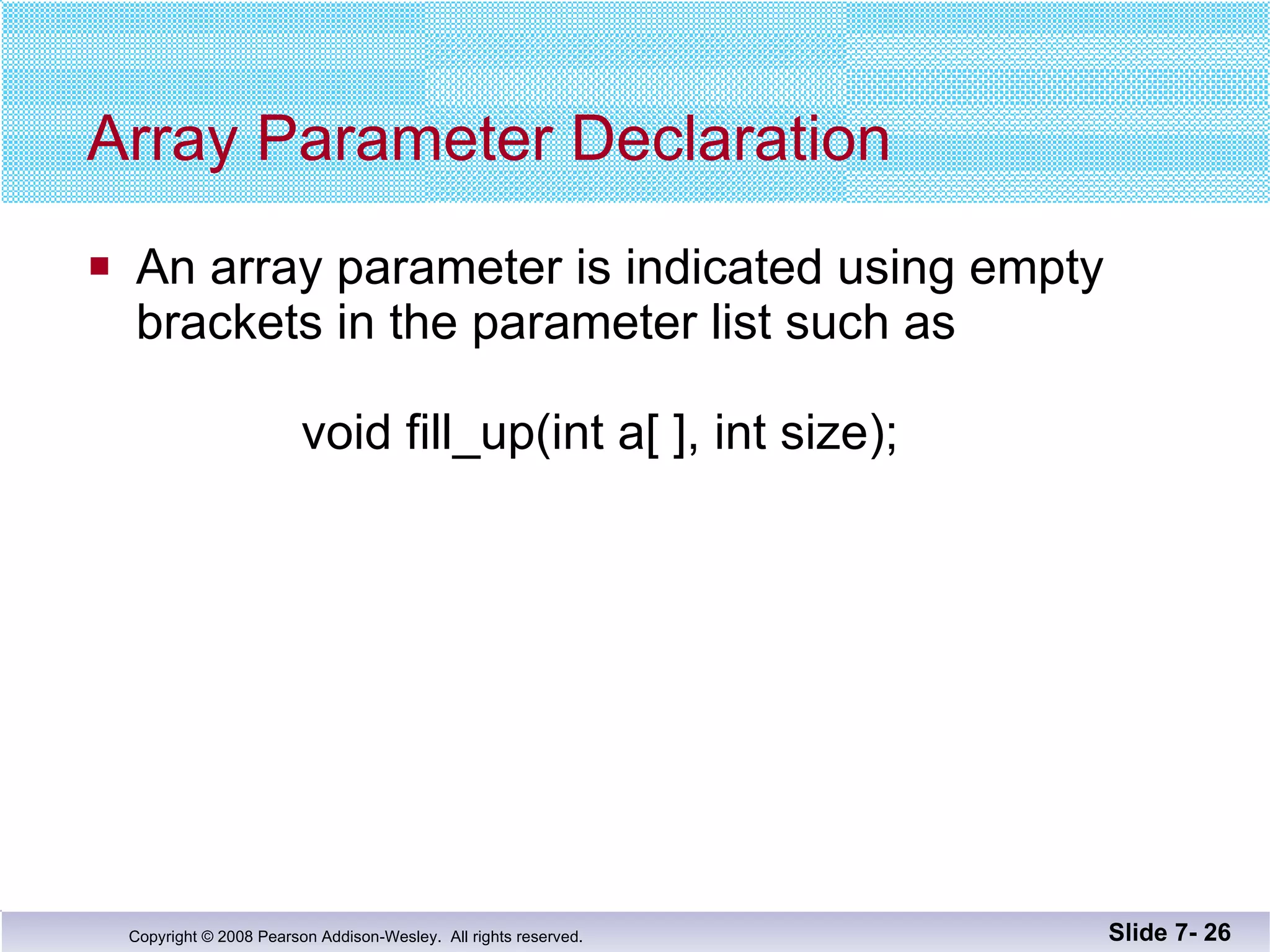 Array Parameter Declaration An array parameter is indicated using empty brackets in the parameter list such as   void fill_up(int a[ ], int size); Slide 7-  