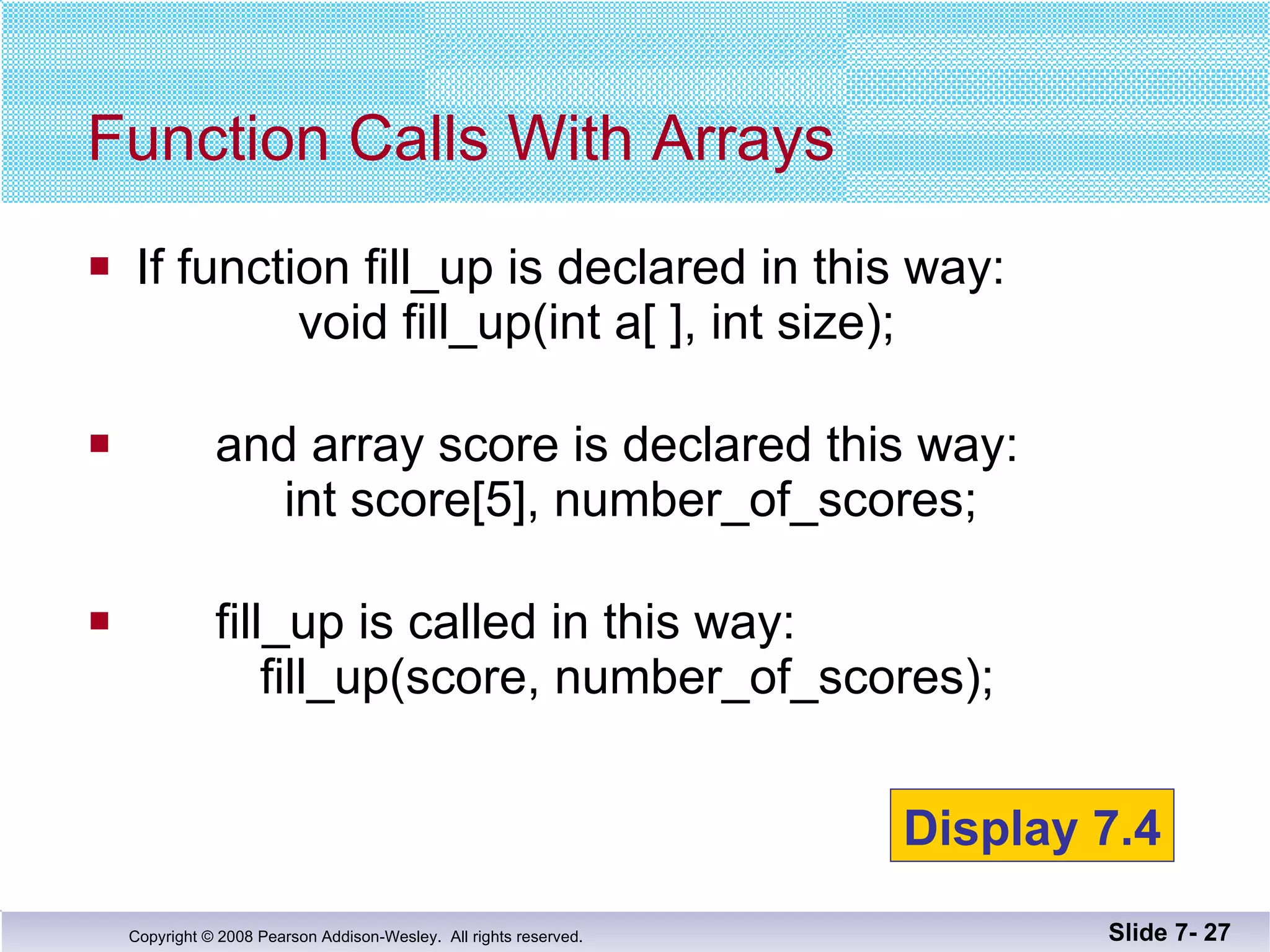 If function fill_up is declared in this way:   void fill_up(int a[ ], int size); and array score is declared this way:     int score[5], number_of_scores; fill_up is called in this way:   fill_up(score, number_of_scores); Function Calls With Arrays Slide 7-  Display 7.4 