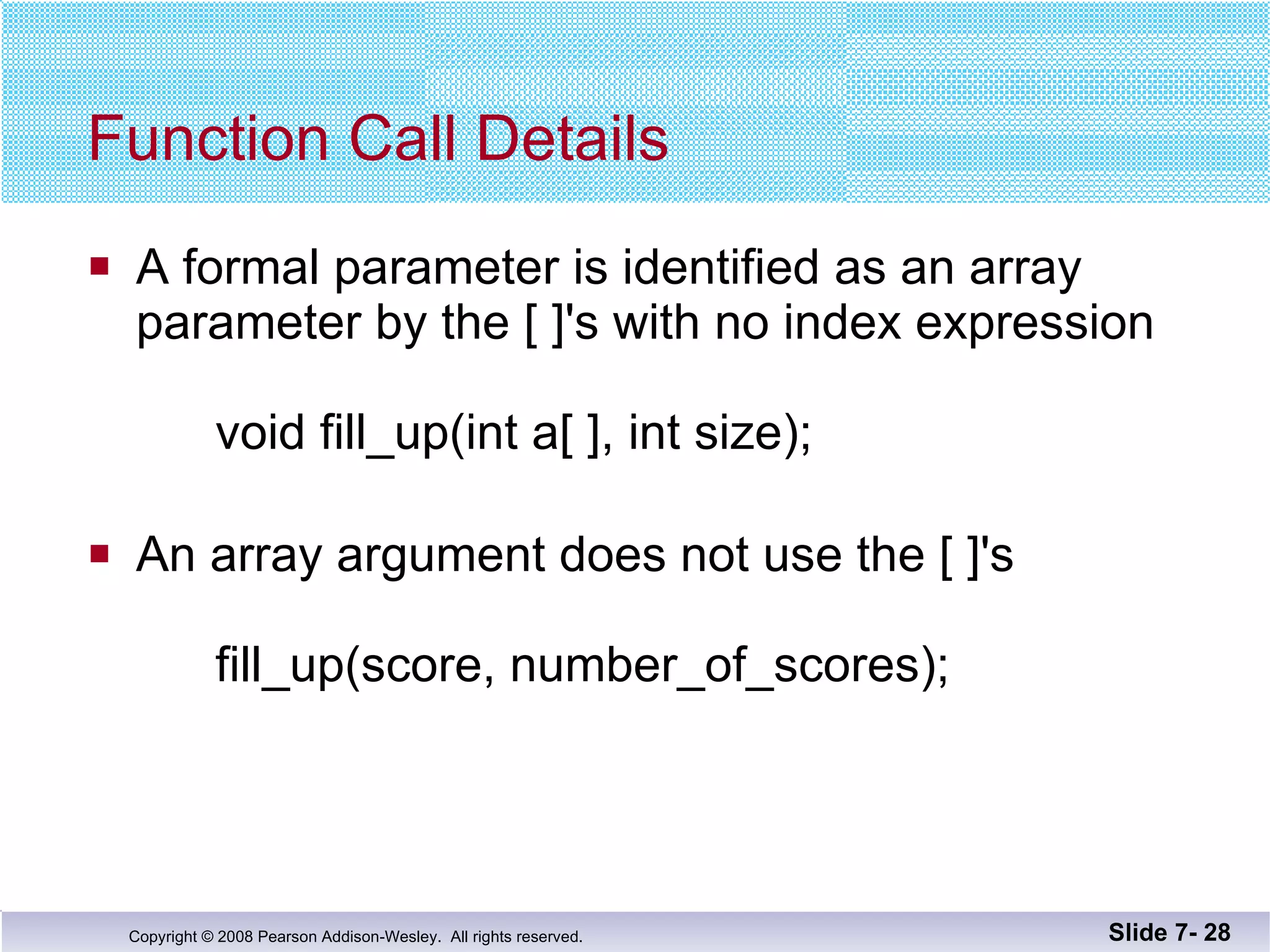 Function Call Details A formal parameter is identified as an array  parameter by the [ ]'s with no index expression void fill_up(int a[ ], int size); An array argument does not use the [ ]'s fill_up(score, number_of_scores); Slide 7-  