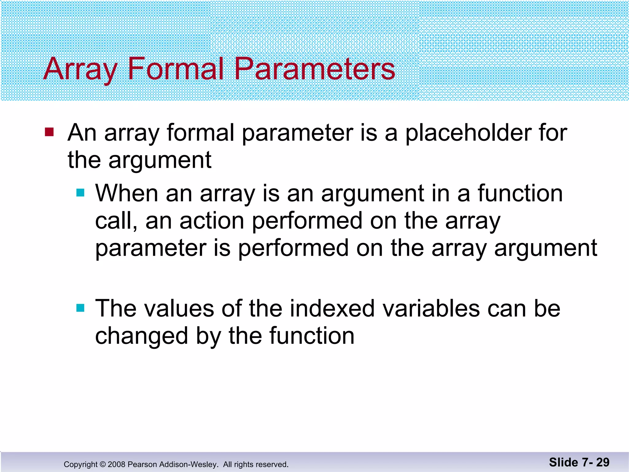 Array Formal Parameters An array formal parameter is a placeholder for the argument When an array is an argument in a function call, an action performed on the array parameter is performed on the array argument The values of the indexed variables can be changed by the function Slide 7-  