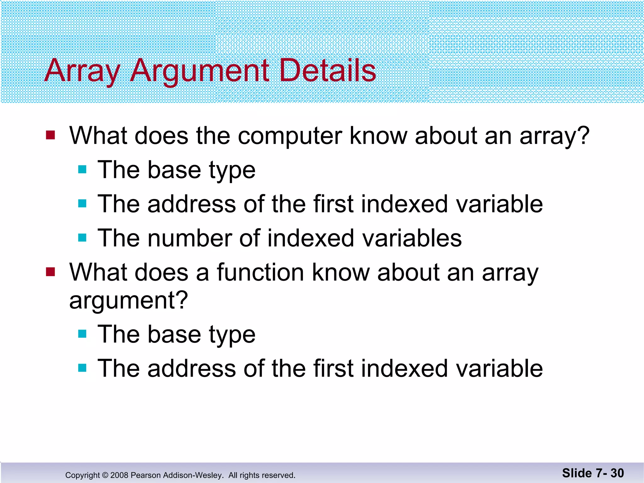 Array Argument Details What does the computer know about an array? The base type  The address of the first indexed variable The number of indexed variables What does a function know about an array  argument? The base type The address of the first indexed variable Slide 7-  