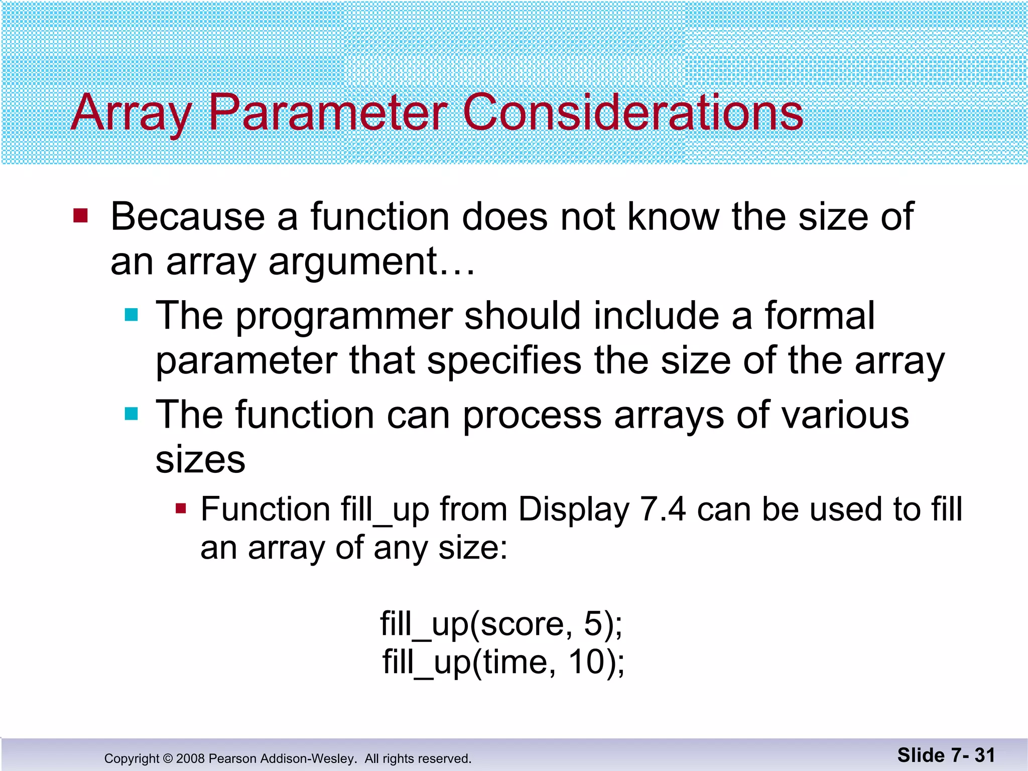 Array Parameter Considerations Because a function does not know the size of  an array argument… The programmer should include a formal parameter that specifies the size of the array The function can process arrays of various sizes Function fill_up from Display 7.4 can be used to fill an array of any size: fill_up(score, 5);   fill_up(time, 10); Slide 7-  