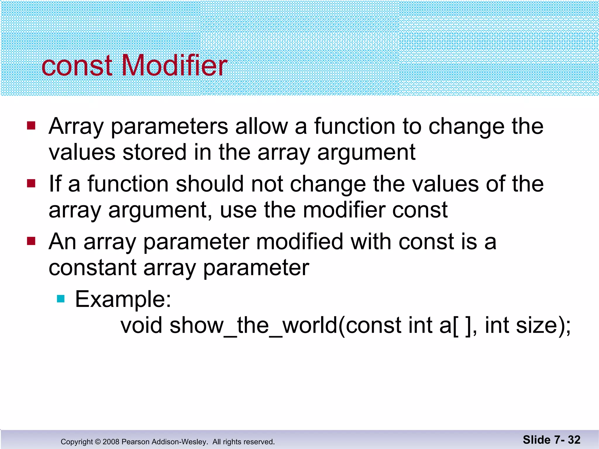 const Modifier Array parameters allow a function to change the values stored in the array argument If a function should not change the values of the array argument, use the modifier const An array parameter modified with const is a  constant array parameter Example:    void show_the_world(const int a[ ], int size); Slide 7-  
