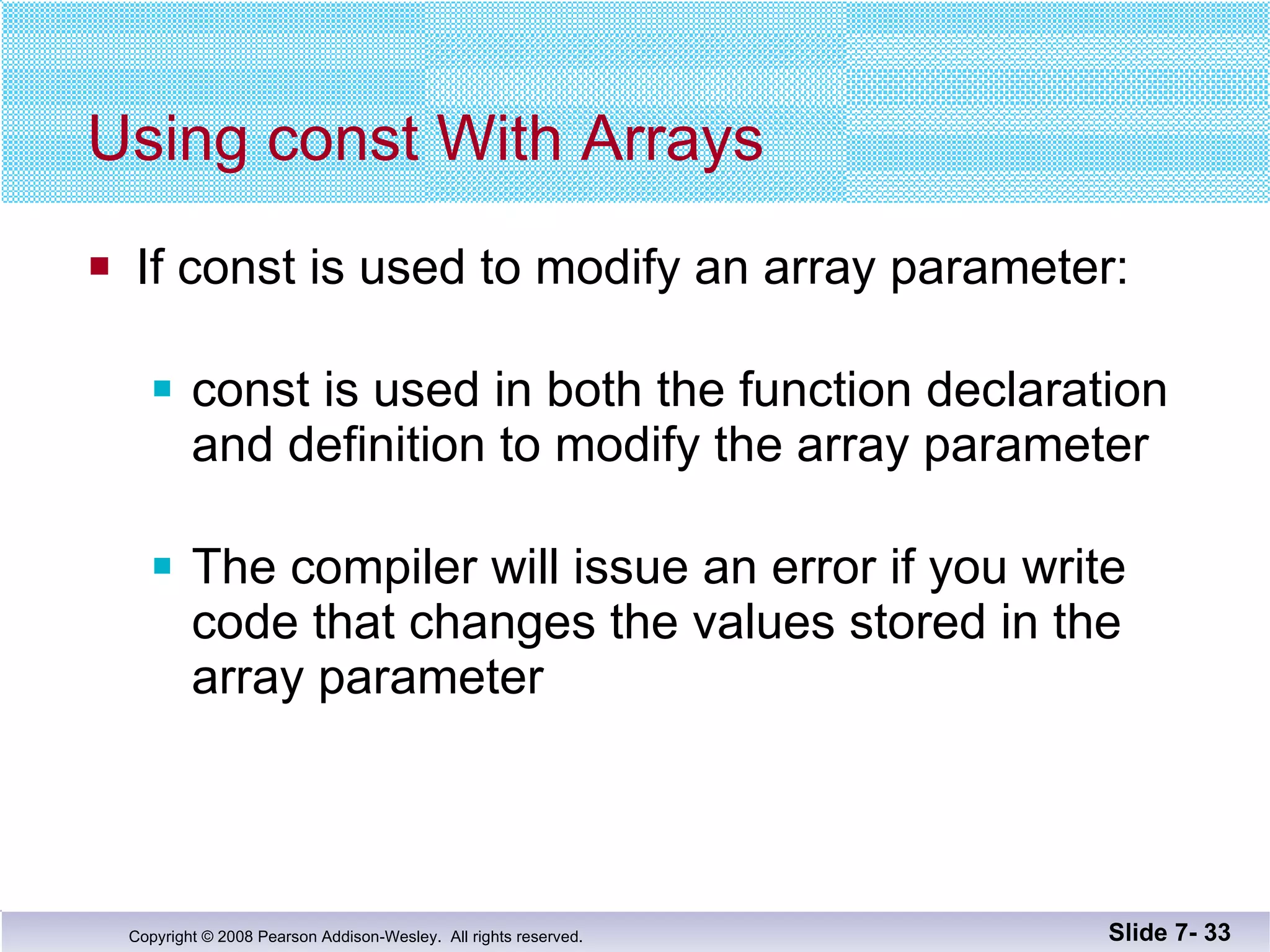 Using const With Arrays If const is used to modify an array parameter: const is used in both the function declaration and definition to modify the array parameter The compiler will issue an error if you write code that changes the values stored in the array parameter Slide 7-  
