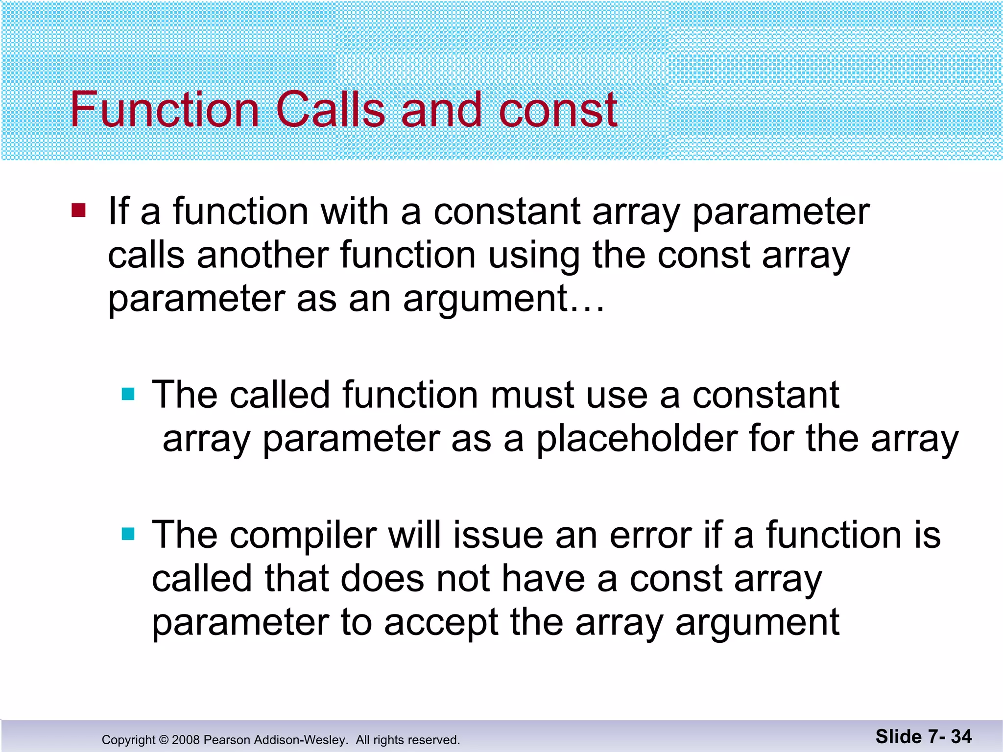 Function Calls and const If a function with a constant array parameter calls another function using the const array parameter as an argument… The called function must use a constant  array parameter as a placeholder for the array The compiler will issue an error if a function is  called that does not have a const array parameter to accept the array argument Slide 7-  
