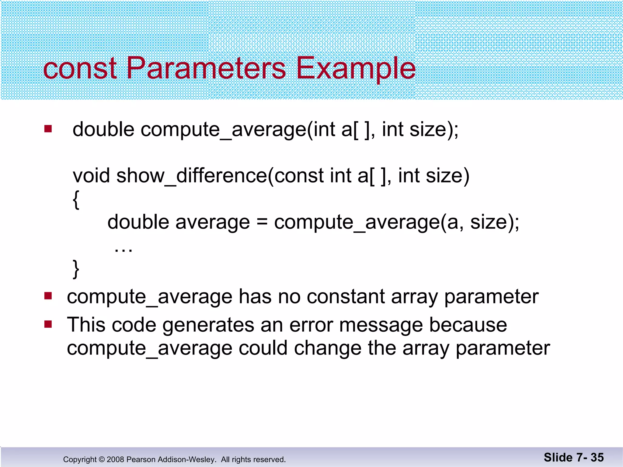 const Parameters Example double compute_average(int a[ ], int size);    void show_difference(const int a[ ], int size)  {   double average = compute_average(a, size);   …  } compute_average has no constant array parameter This code generates an error message because compute_average could change the array parameter Slide 7-  