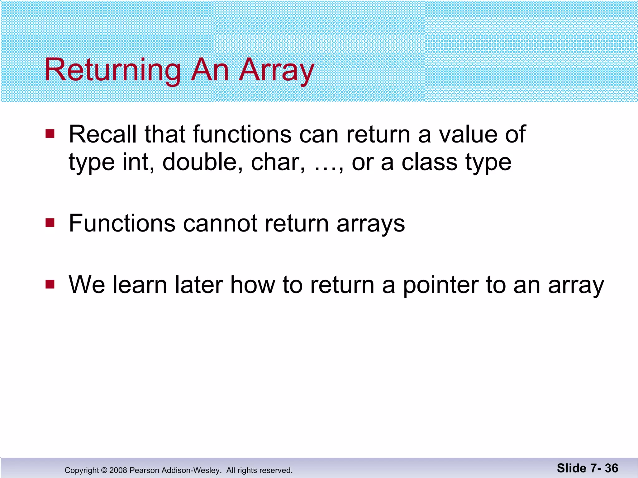 Returning An Array Recall that functions can return a value of  type int, double, char, …, or a class type Functions cannot return arrays We learn later how to return a pointer to an array Slide 7-  