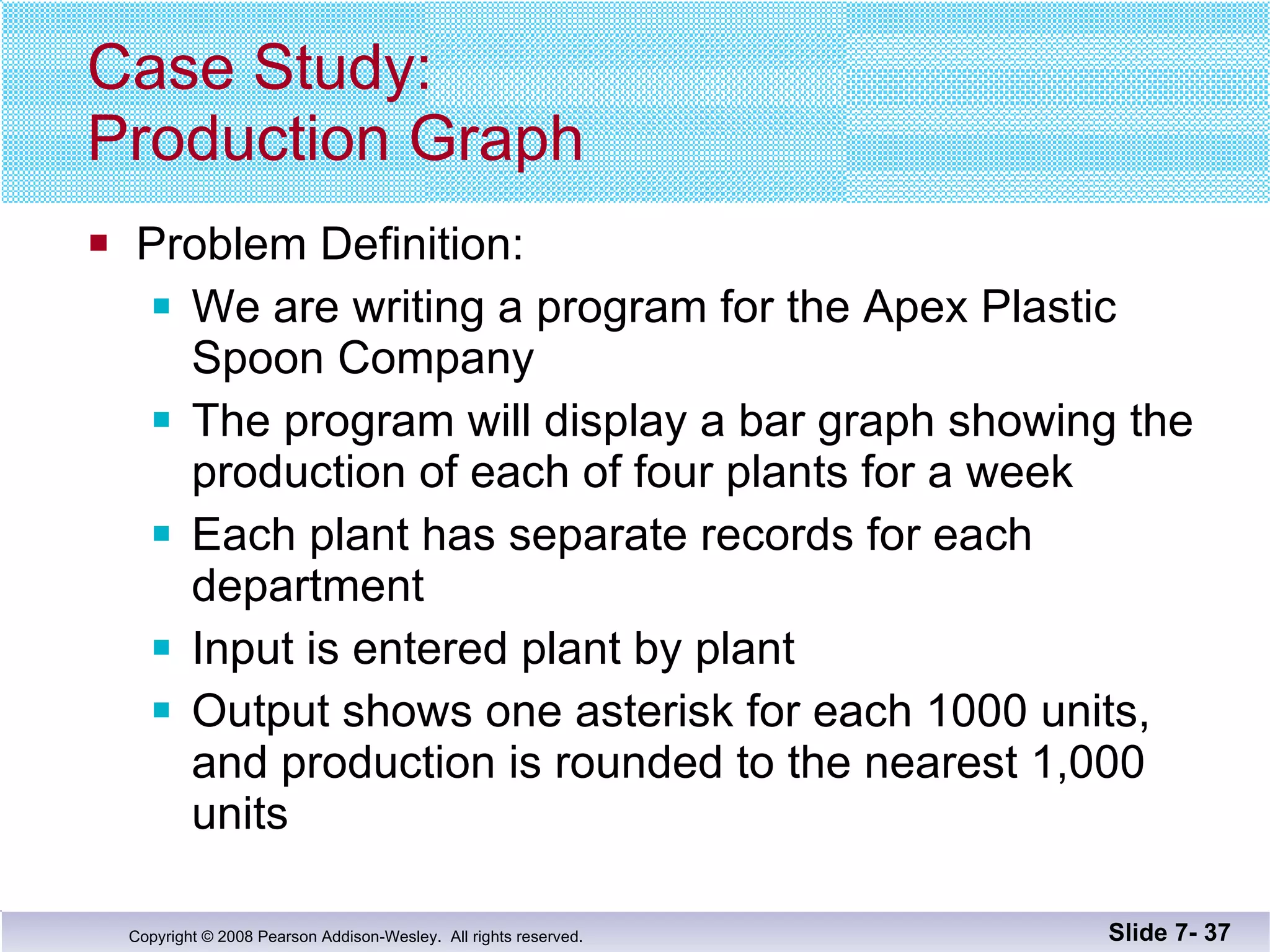 Case Study: Production Graph Problem Definition:  We are writing a program for the Apex Plastic  Spoon Company The program will display a bar graph showing the production of each of four plants for a week Each plant has separate records for each department Input is entered plant by plant Output shows one asterisk for each 1000 units, and production is rounded to the nearest 1,000 units Slide 7-  