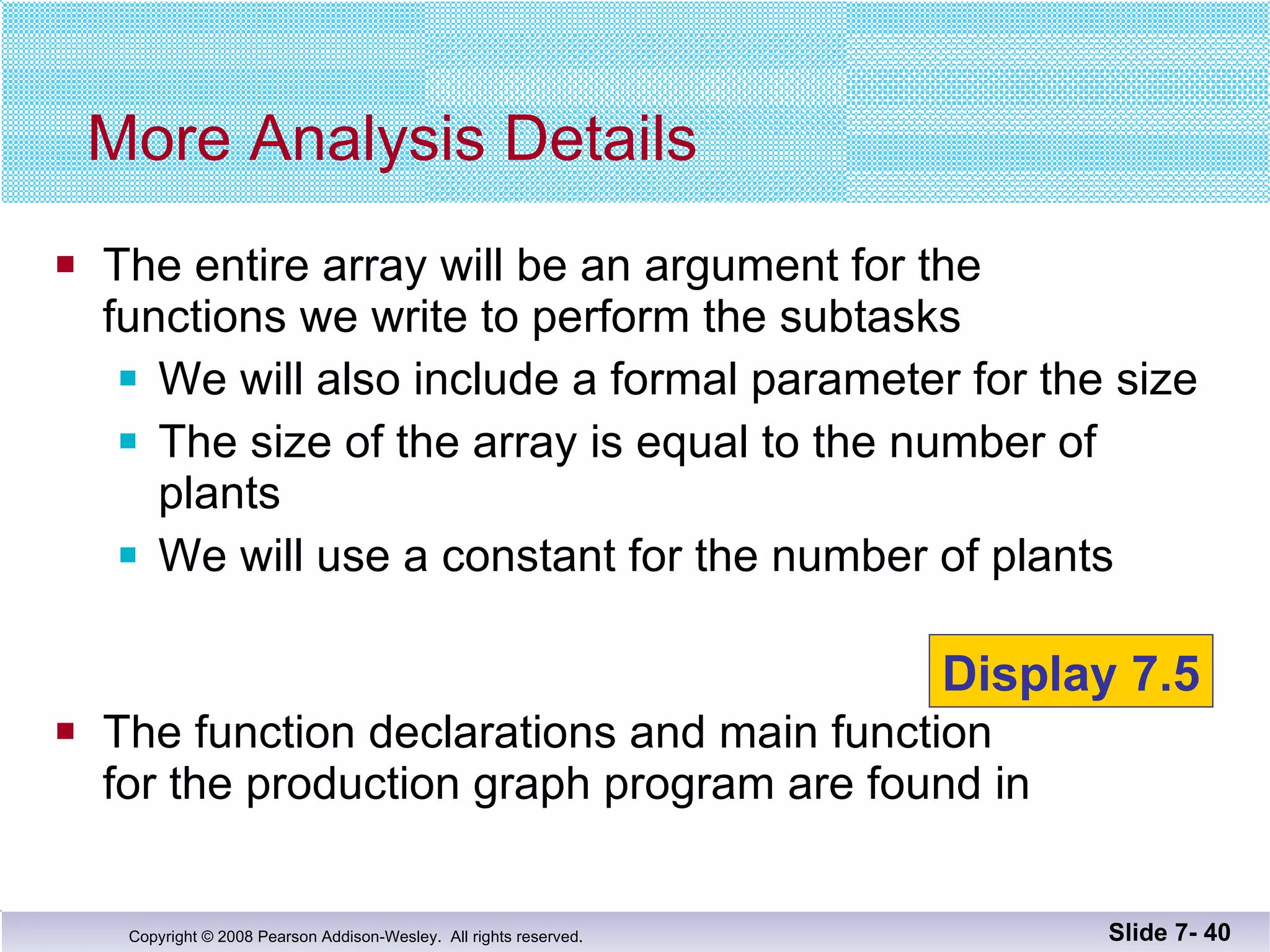 The entire array will be an argument for the  functions we write to perform the subtasks We will also include a formal parameter for the size The size of the array is equal to the number of plants We will use a constant for the number of plants The function declarations and main function  for the production graph program are found in  More Analysis Details Slide 7-  Display 7.5 