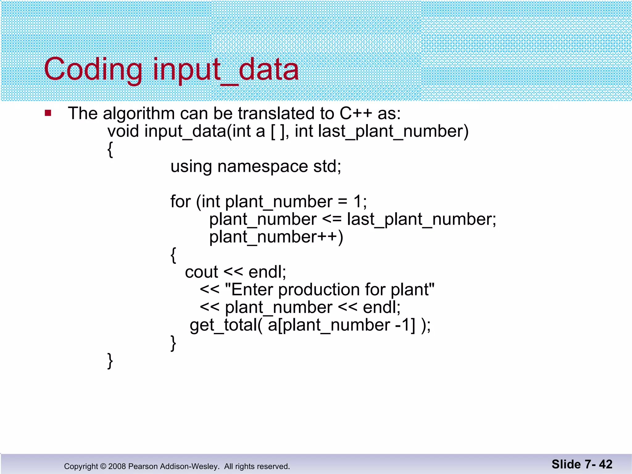 Coding input_data The algorithm can be translated to C++ as: void input_data(int a [ ], int last_plant_number) {   using namespace std;   for (int plant_number = 1;     plant_number <= last_plant_number;     plant_number++)   {      cout << endl;     << &quot;Enter production for plant&quot;     << plant_number << endl;     get_total( a[plant_number -1] );   }   } Slide 7-  