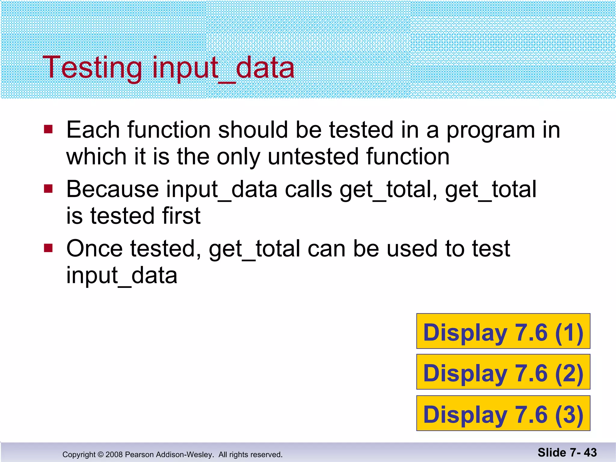 Each function should be tested in a program in  which it is the only untested function Because input_data calls get_total, get_total  is tested first Once tested, get_total can be used to test  input_data Testing input_data Slide 7-  Display 7.6 (1) Display 7.6 (2) Display 7.6 (3) 