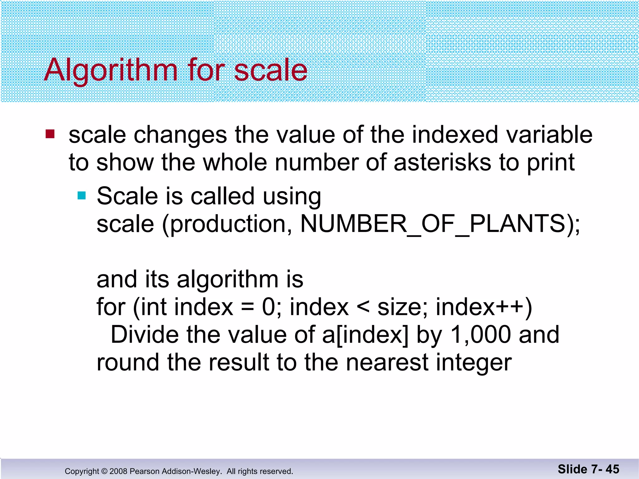 Algorithm for scale scale changes the value of the indexed variable to show the whole number of asterisks to print Scale is called using scale (production, NUMBER_OF_PLANTS); and its algorithm is  for (int index = 0; index < size; index++)   Divide the value of a[index] by 1,000 and round the result to the nearest integer Slide 7-  