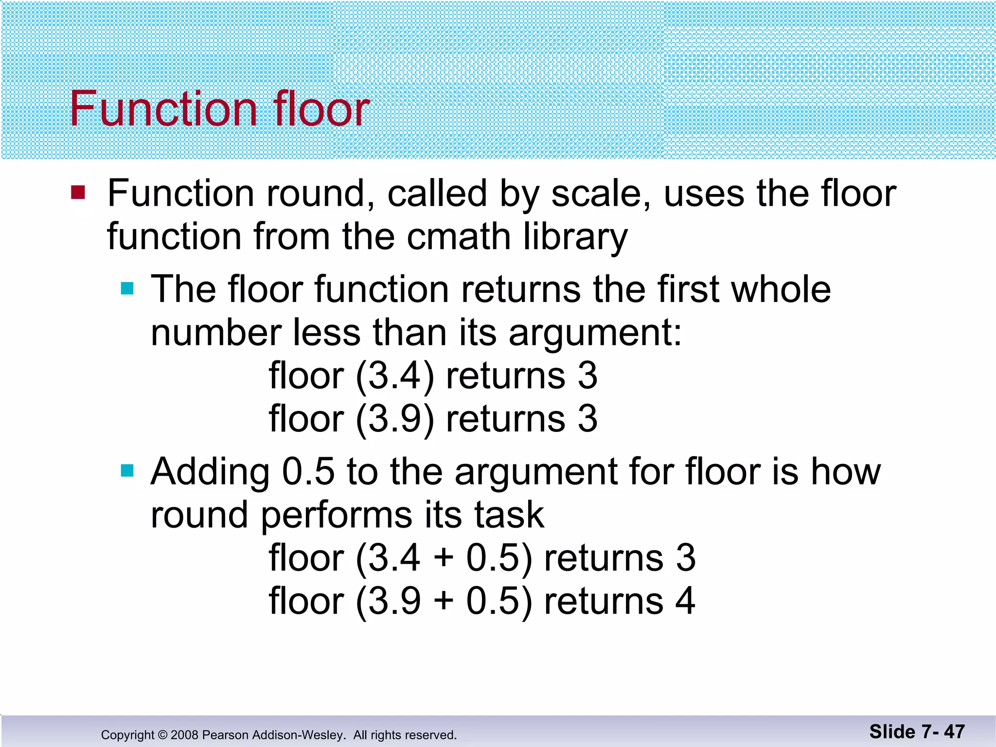 Function floor Function round, called by scale, uses the floor  function from the cmath library The floor function returns the first whole number less than its argument:   floor (3.4) returns 3    floor (3.9) returns 3 Adding 0.5 to the argument for floor is how round performs its task floor (3.4 + 0.5) returns 3 floor (3.9 + 0.5) returns 4 Slide 7-  