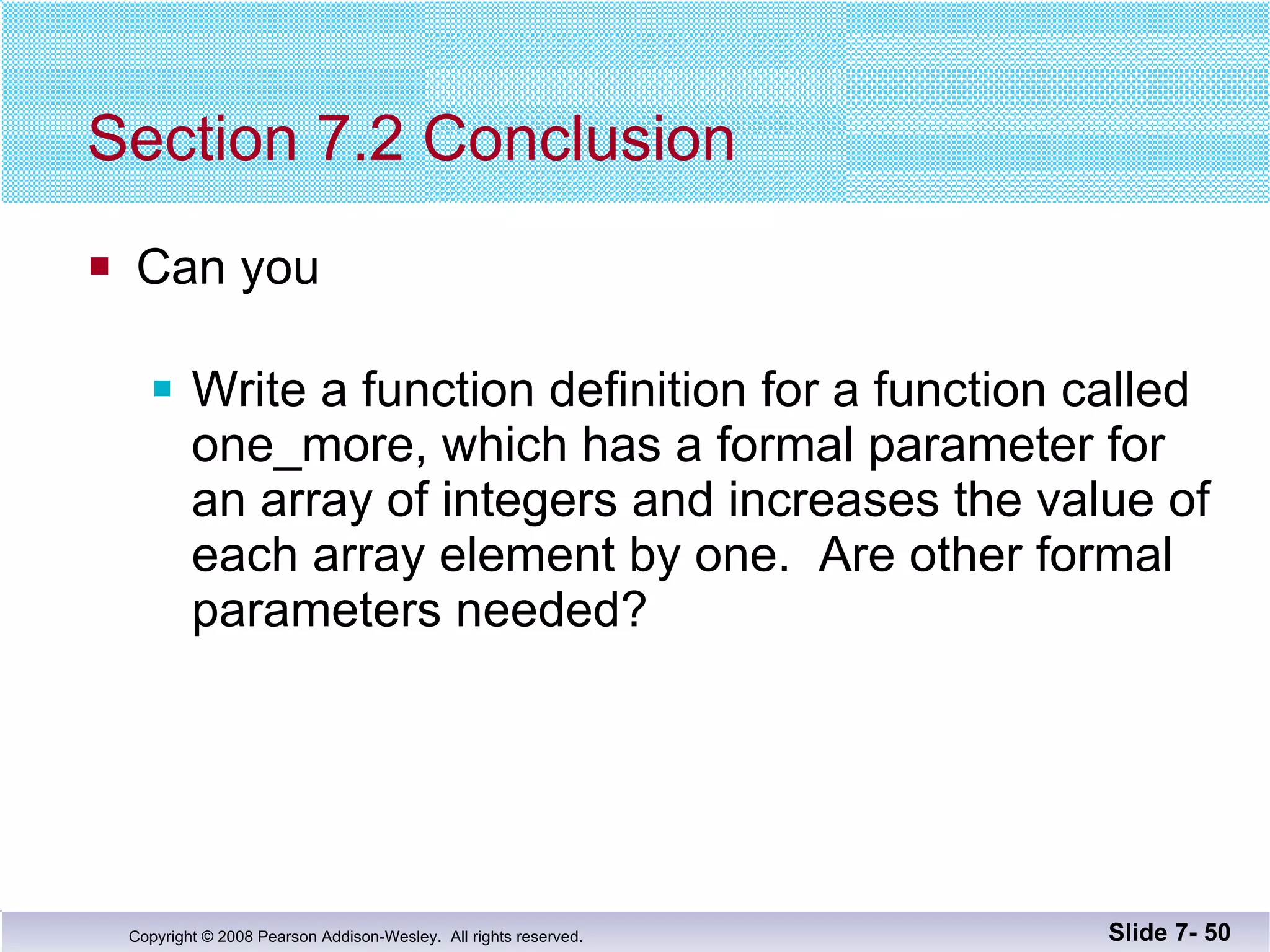 Section 7.2 Conclusion Can you Write a function definition for a function called  one_more, which has a formal parameter for an array of integers and increases the value of each array element by one.  Are other formal parameters needed? Slide 7-  