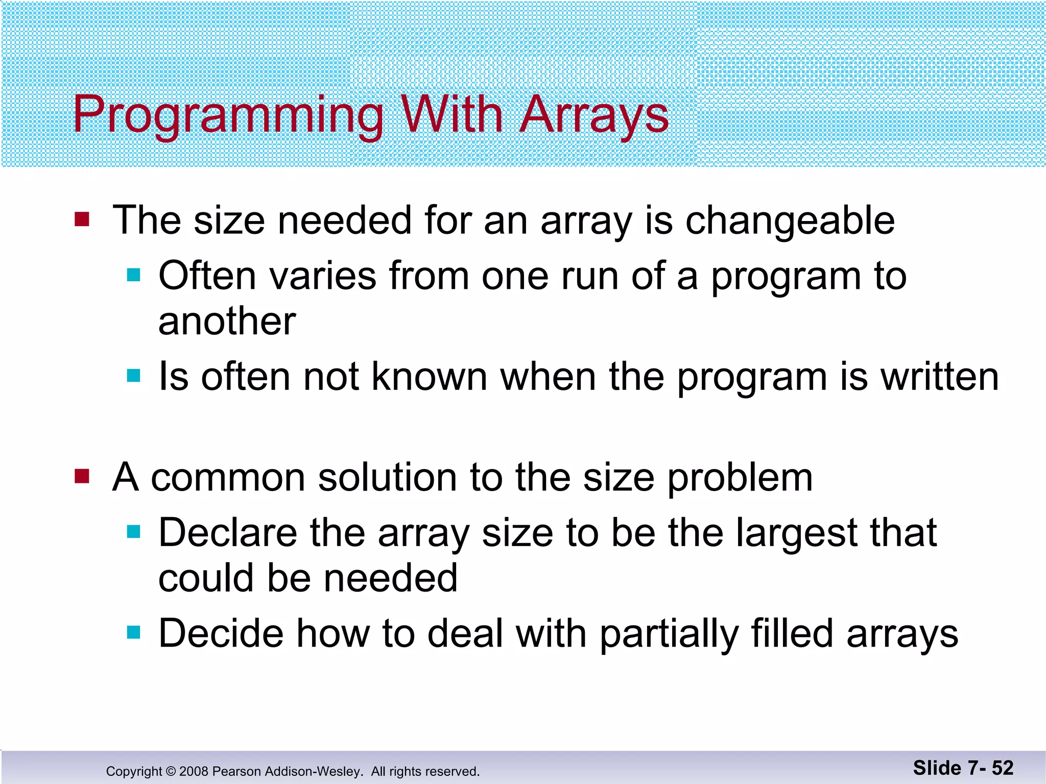 Programming With Arrays The size needed for an array is changeable Often varies from one run of a program to another Is often not known when the program is written A common solution to the size problem Declare the array size to be the largest that could be needed Decide how to deal with partially filled arrays Slide 7-  