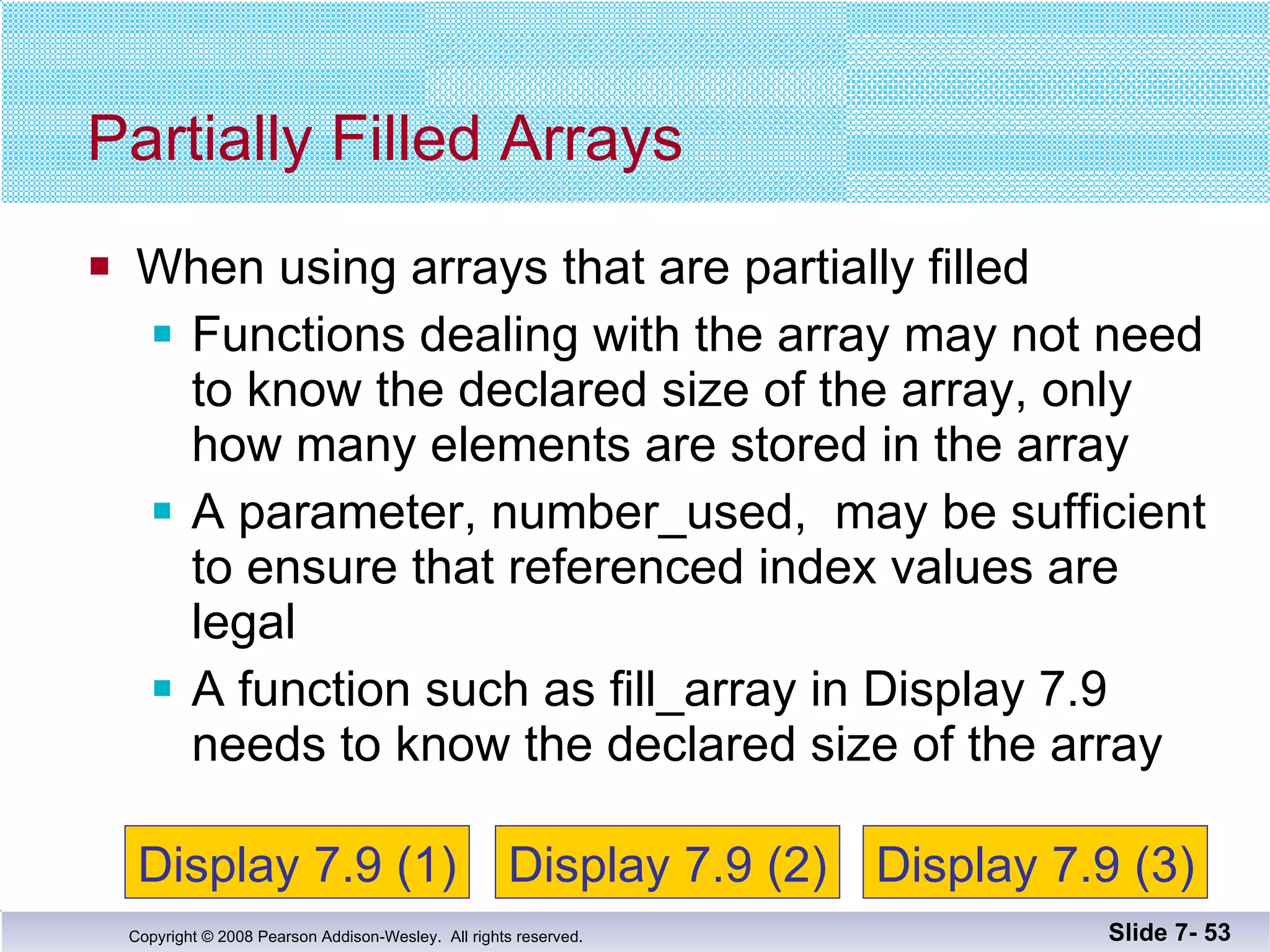 When using arrays that are partially filled Functions dealing with the array may not need to know the declared size of the array, only how many elements are stored in the array  A parameter, number_used,  may be sufficient to ensure that referenced index values are legal A function such as fill_array in Display 7.9 needs to know the declared size of the array Partially Filled Arrays Slide 7-  Display 7.9 (1) Display 7.9 (2) Display 7.9 (3) 