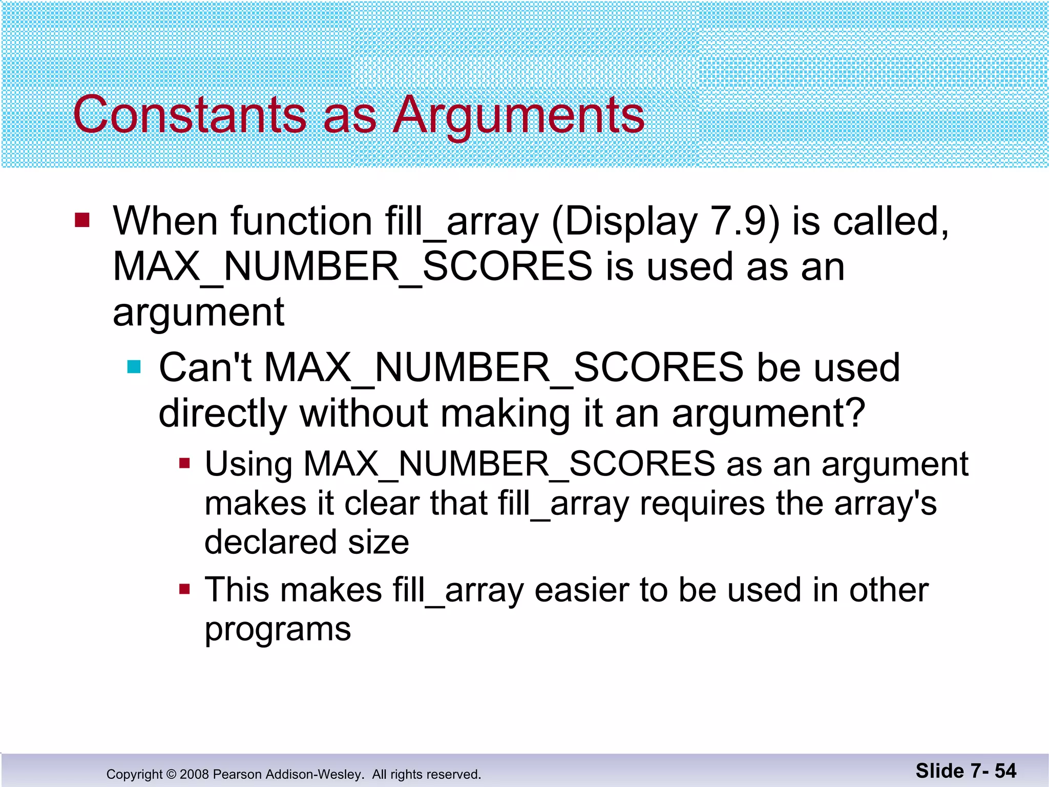 Constants as Arguments When function fill_array (Display 7.9) is called, MAX_NUMBER_SCORES is used as an  argument  Can't MAX_NUMBER_SCORES be used directly without making it an argument? Using MAX_NUMBER_SCORES as an argument makes it clear that fill_array requires the array's declared size  This makes fill_array easier to be used in other programs Slide 7-  