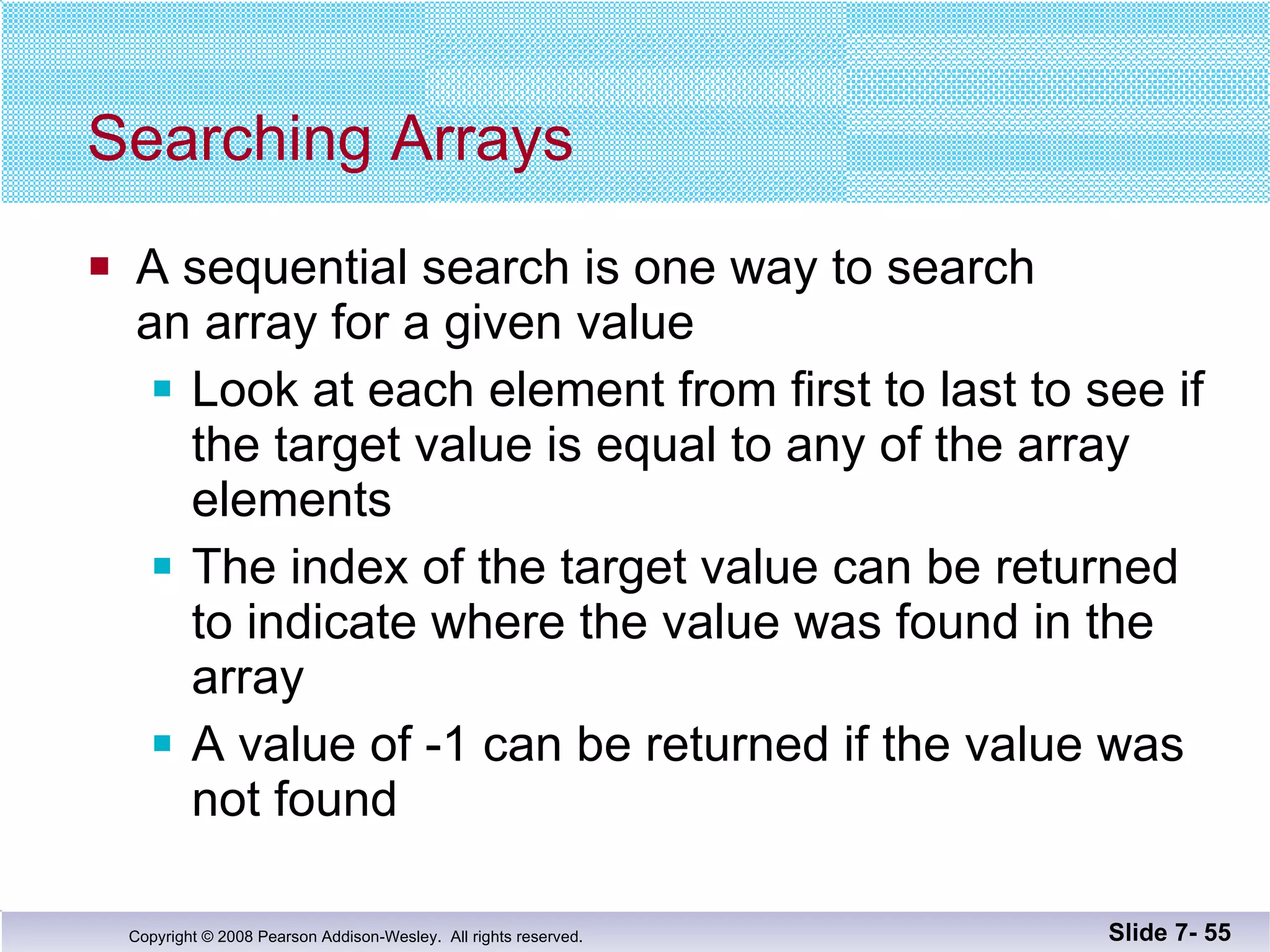 Searching Arrays A sequential search is one way to search an array for a given value Look at each element from first to last to see if the target value is equal to any of the array elements The index of the target value can be returned to indicate where the value was found in the array A value of -1 can be returned if the value was not found Slide 7-  