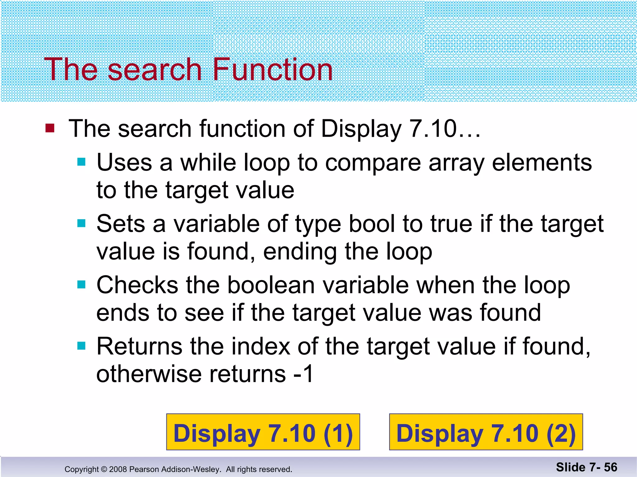 The search function of Display 7.10… Uses a while loop to compare array elements to the target value Sets a variable of type bool to true if the target  value is found, ending the loop Checks the boolean variable when the loop ends to see if the target value was found Returns the index of the target value if found,  otherwise returns -1 The search Function Slide 7-  Display 7.10 (1) Display 7.10 (2) 