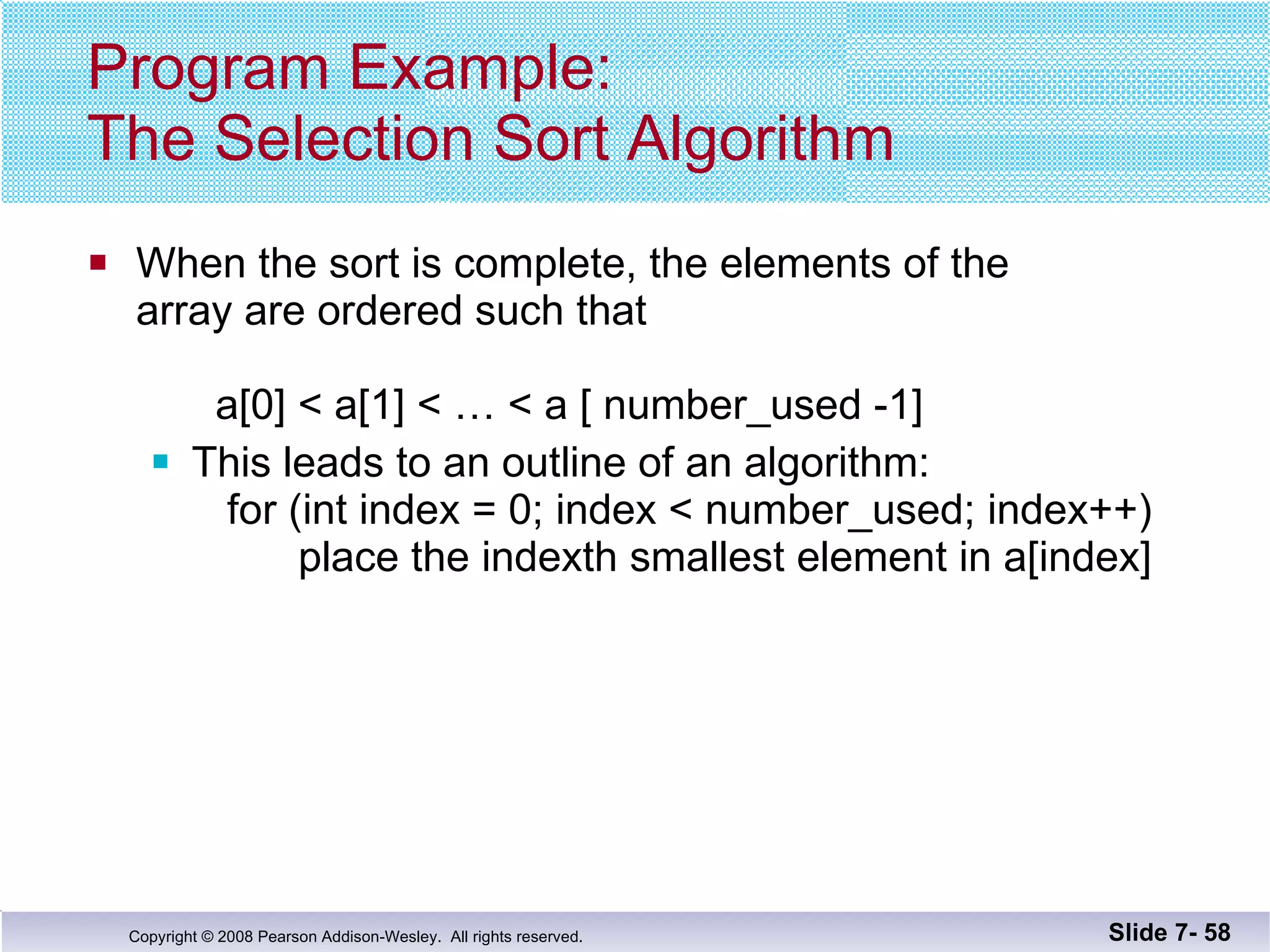 Program Example: The Selection Sort Algorithm When the sort is complete, the elements of the  array are ordered such that  a[0] < a[1] < … < a [ number_used -1] This leads to an outline of an algorithm:   for (int index = 0; index < number_used; index++)   place the indexth smallest element in a[index] Slide 7-  