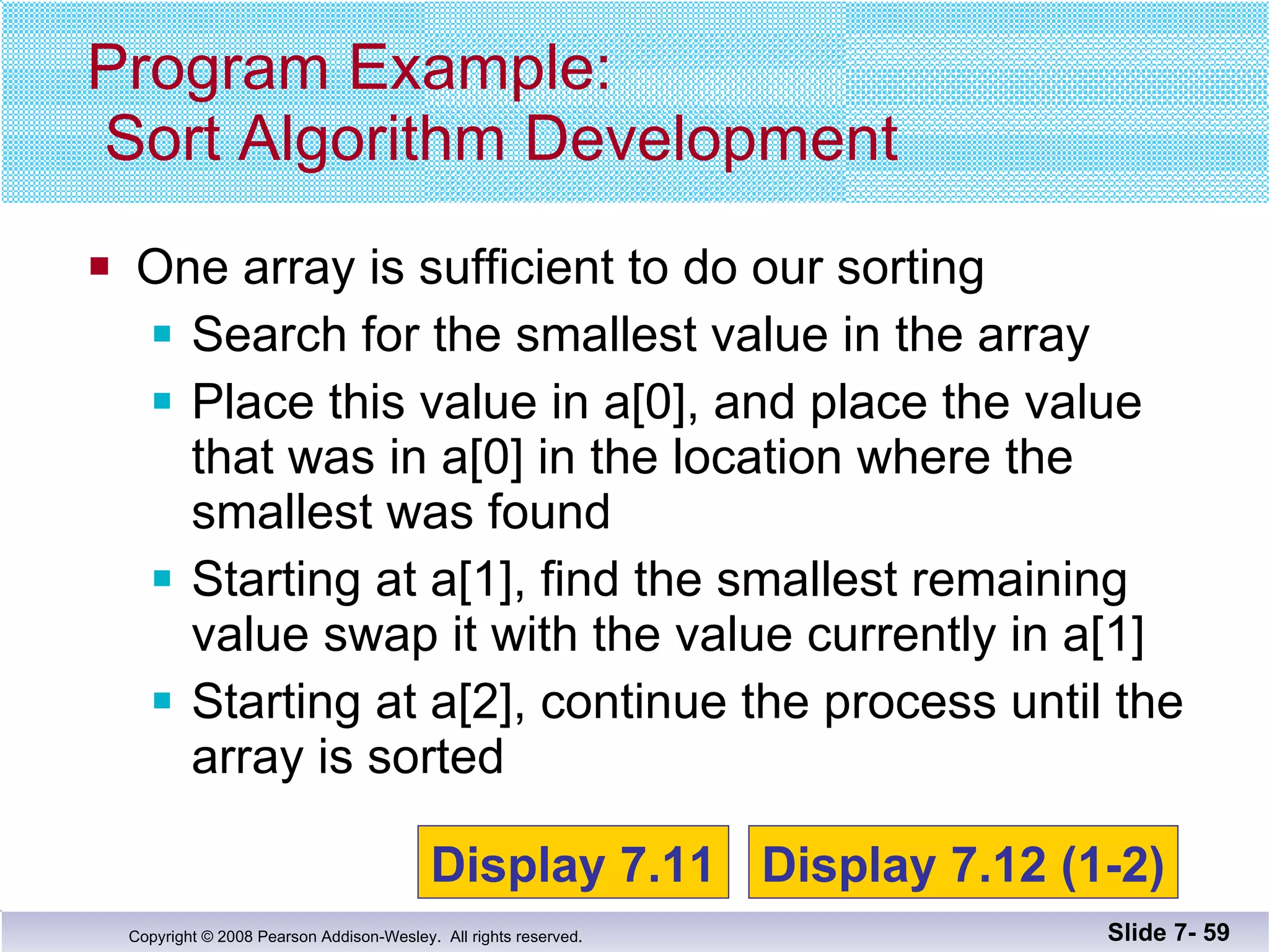 One array is sufficient to do our sorting Search for the smallest value in the array Place this value in a[0], and place the value that was in a[0] in the location where the smallest was found Starting at a[1], find the smallest remaining value swap it with the value currently in a[1] Starting at a[2], continue the process until the array is sorted Program Example:  Sort Algorithm Development Slide 7-  Display 7.11 Display 7.12 (1-2) 