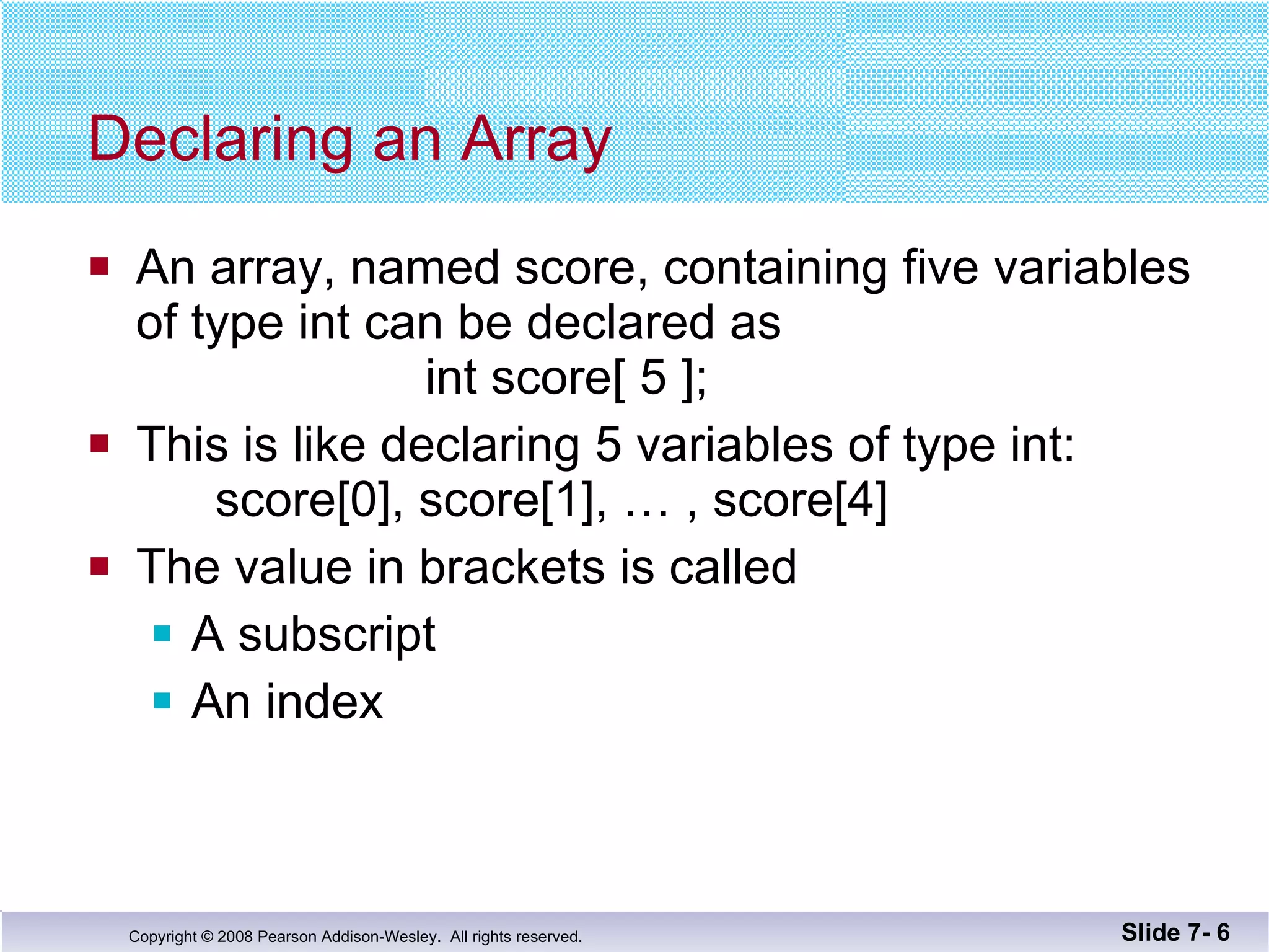 Declaring an Array An array, named score, containing five variables of type int can be declared as    int score[ 5 ]; This is like declaring 5 variables of type int: score[0], score[1], … , score[4] The value in brackets is called A subscript An index Slide 7-  