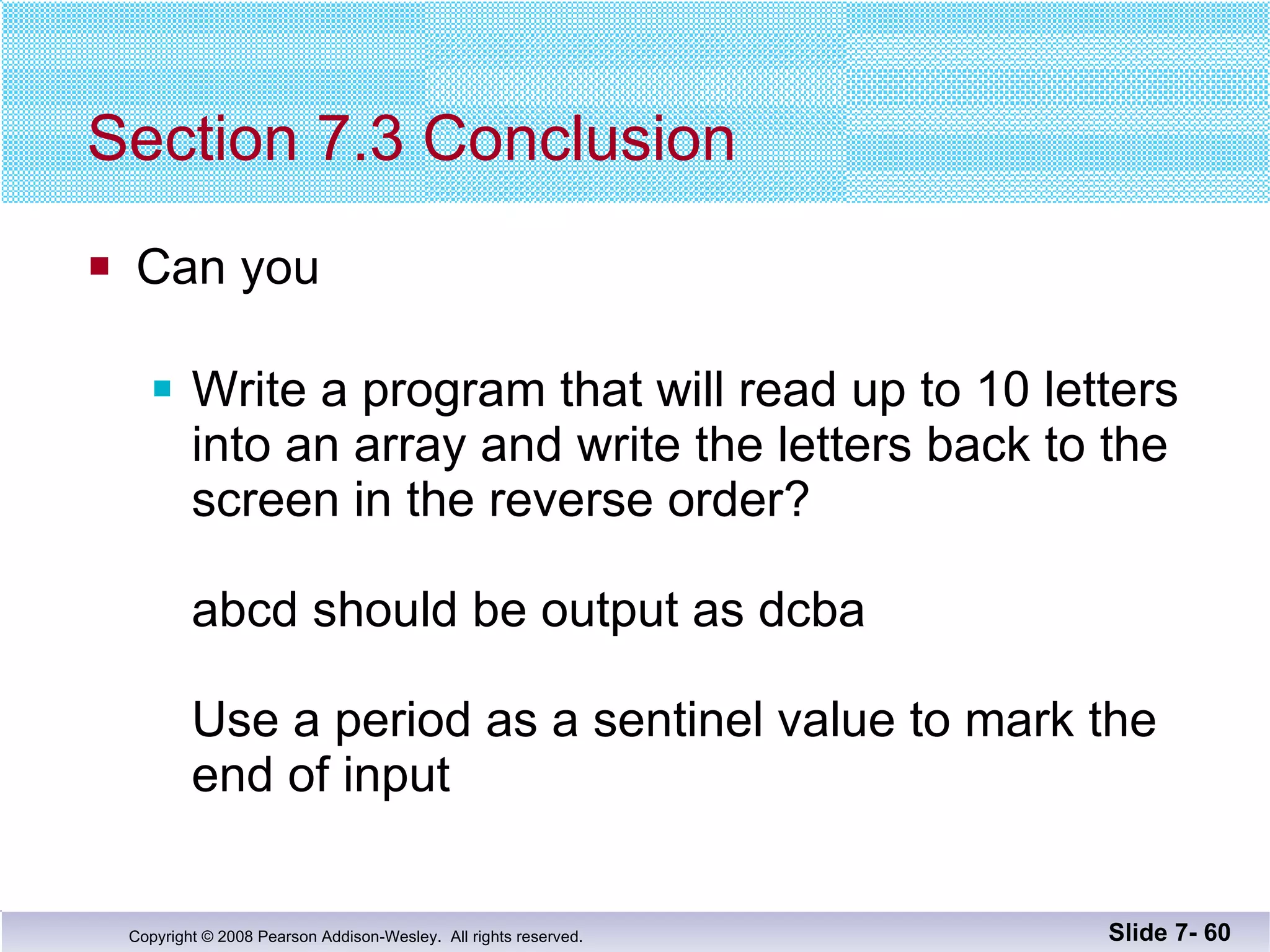 Section 7.3 Conclusion Can you Write a program that will read up to 10 letters into an array and write the letters back to the screen in the reverse order? abcd should be output as dcba Use a period as a sentinel value to mark the end of input Slide 7-  