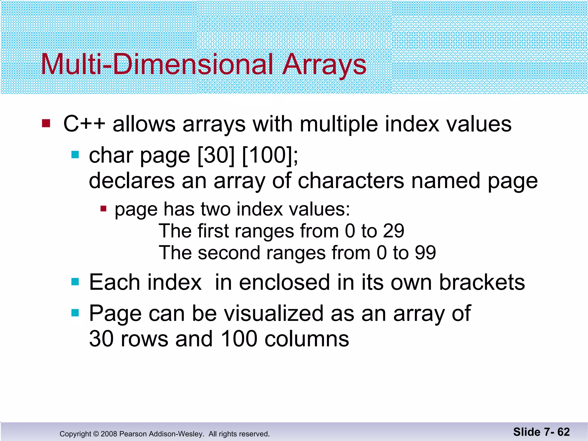 Multi-Dimensional Arrays C++ allows arrays with multiple index values char page [30] [100]; declares an array of characters named page page has two index values:   The first ranges from 0 to 29 The second ranges from 0 to 99 Each index  in enclosed in its own brackets Page can be visualized as an array of  30 rows and 100 columns Slide 7-  