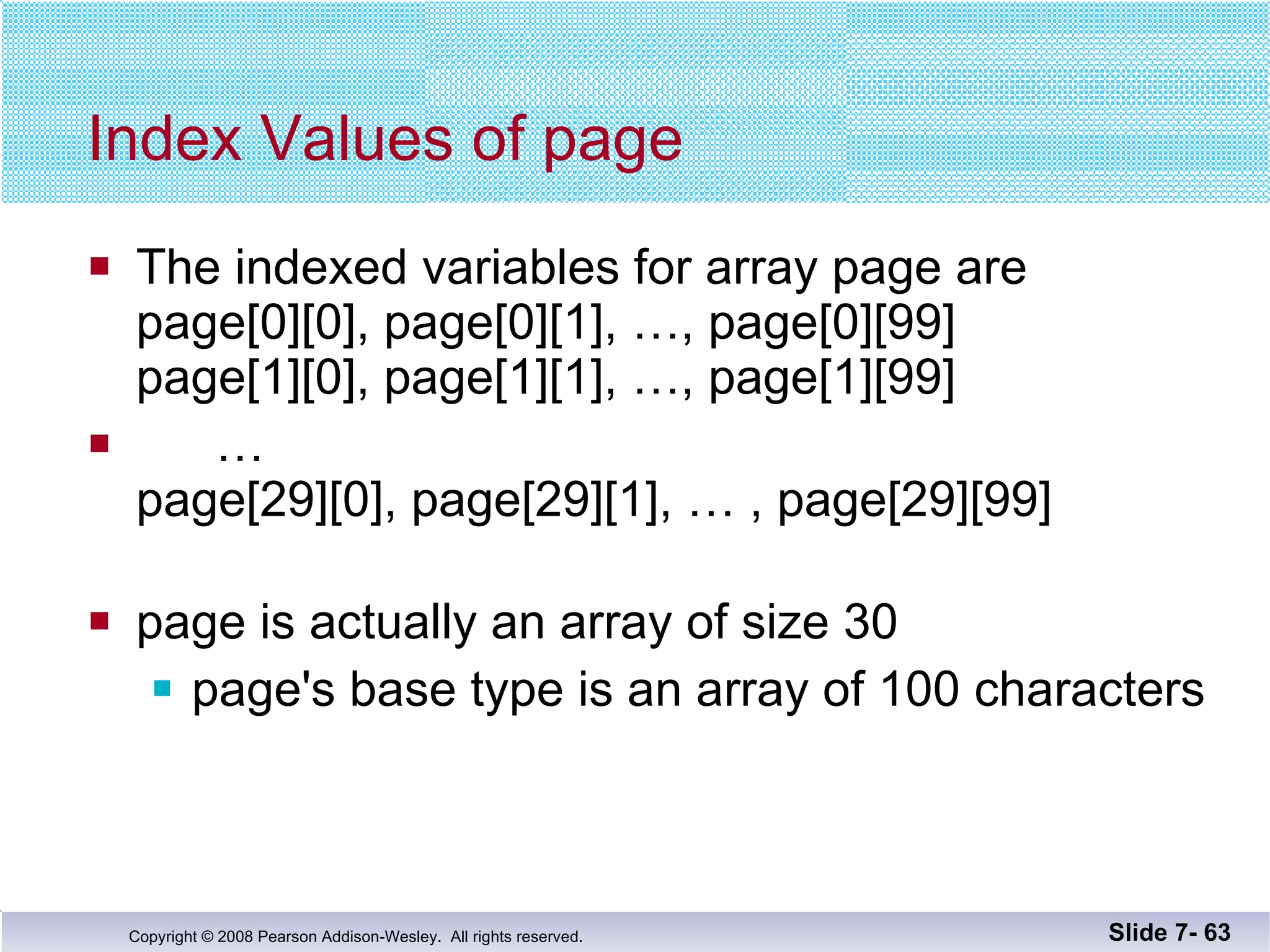 Index Values of page The indexed variables for array page are page[0][0], page[0][1], …, page[0][99] page[1][0], page[1][1], …, page[1][99] … page[29][0], page[29][1], … , page[29][99] page is actually an array of size 30 page's base type is an array of 100 characters Slide 7-  